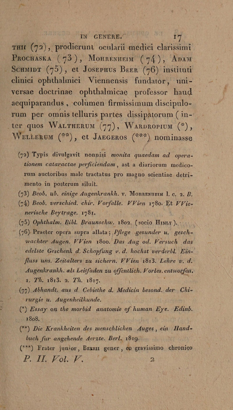 3:35 THIL (72), prodierunt ocularii medici clarissimi PnocHAskA (73), Monnexugem (74), Apaw ScuwipT (75), et JosePuus Bren (76) instituti cliniei ophthalmici Viennensis faündator, uni- versae doctrinae ophthalmicae professor baud aequiparandus , columen firmissimum discipulo- rum per omnis telluris partes dissipatorum ( in- WELLERUM (5), et-JAmgeERos (9) nominasse (72) Typis divulgavit nonnisi monita quaedam ad opera- tionem cataractae perficiendam , àst a diariorum medico- rum auctoribus male tractatus pro magno scientiae. detri- mento in posterum siluit. | | | (73) Beob. ub. einige Augenkrankh. v. Monnzwuzi 1. c, 2. P. (24) Beob. verschied. chir. Vorfalle. VFien 1780. Et FFie- nerische Beytrage. 1781. | | (79) Ophthalm. Bibl. Braunschw. 1802. (socio. Hir ). * (76). Praeter opera supra allata ; Pflege gesunder u. gesch- wachter Augen. VVien 19800. Das Aug od. Versuch das edelste Geschenk d. Schopfung v. d. hochst verderbl. Ein- fluss uns. Zeitalters zu sichern. V Vien 1813. Lehre v. d. iv ME als Leitfaden zu offentlich. Vorles. entwoi [fen. . Th. 1813. 2. Th. 1815. | bn Abhandt. aus d. Cebiethe d. Medicin besond.. der. Chi- rurgie u. Augenheilkunde. (*) Essay on the morbid | anatomie of human re Edinb. 1908. (**) Die Krankheiten des menschlichen | Auges , ein Hand- buch fur angehende Aerzte. Berl. 1819. (***) Frater junior, Bzxmu gener, ep gravissimo chronico FADE JKCOL SEC, S SSPn 2