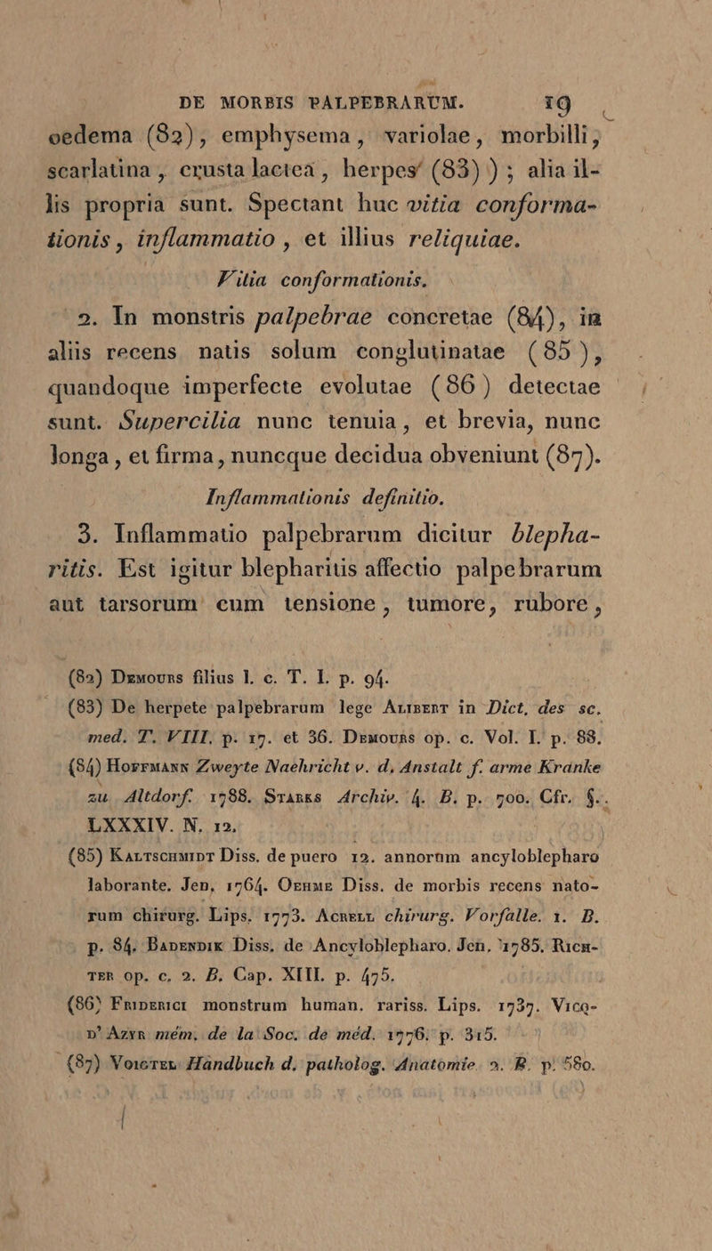 oedema (82), emphysema, variolae, morbilli, scarlatina , erusta lactea, herpes/ (83) ) ; alia il- lis propria sunt. Spectant huc oizia conforma- lionis , inflammatio , et iius reliquiae. | Filia conformationis, . 2. In monstris palpebrae concretae (84), im alis recens natis solum congluünatae (85), quandoque imperfecte evolutae (86) detectae sunt. $upercilia nunc tenuia, et brevia, nunc longa , et firma, nuncque decidua obveniunt (87). ! Inflammationis definitio. 3. Inflammauo palpebrarum dicitur. AZepha- ritis. Est igitur blepharitis affectio palpebrarum aut tarsorum' cum 1iensione, tumore, rubore, (82) Dzwovns filius I. c. T. I. p. 94. (93) De herpete palpebrarum lege ArrsEnT in Dict, des sc. med. T. VIII. p. 17. et 36. Dzuovsns op. c. Vol. I. p. 88. (34) HorrwaxN Zweyte Naehricht v. d, Anstalt f. arme Kranke E LXXXIV. N. 12. (85) Karrscnurpr Diss. de puero 12. annorum ancyloblepharo laborante. Jen, 1764. Oznwe Diss. de morbis recens nato- rum chirurg. Lips. 1773. AcnEnL chirurg. Vorfalle. 1. B. p. 94. Bapzwpik Diss. de Ancyvloblepharo. Jen, 1785. Ricn- TER Op. c. 2. D. Cap. XIIL p. 475. (86) Fmpzmicr monstrum human. rariss. Lips. 1737. Vico- n'Azva mém. de la Soc. de méd. 1976. p. 315. (85) Voicrz»: Handbuch d. patholog. Anatomie. 2. B. p; 580.
