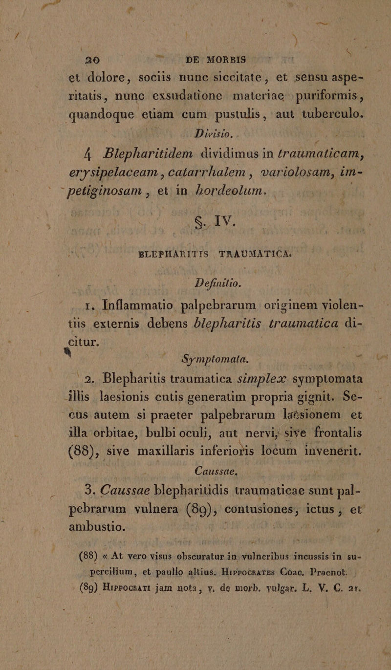26 ^ * DE MORBIS ^ et dolore, sociis nunc siccitate, et sensu aspe- ritaüs, nunc exsudatione materiae puriformis , quandoque euam cum pustulis, aut tuberculo. | Divisio. . j A4 Blepharitidem. dividimus in traumaticam, erysipelaceam , catarrhalem , variolosam, im-  petiginosam , ei in Bondeplum. : à So IV. BLEPHARITIS TRAUMATICA. Definitio. i. Inflammatio. palpebrarum | originem violen- iis externis debens Alepharitis traumatica di- citur. | ^ (. &amp;ymptomata. ' 2. Blepharitis traumatica simplex symptomata . Ajllis laesionis cutis generatim propria gignit. Se- cüs autem si praeter palpebrarum laésionem et illa orbitae, bulbi oculi, aut. nervi; sive. frontalis (88), sive maxillaris Du ud locum invenerit. Caussae, | Jd Caussae blepharitidis traumaticae sunt pal- pebrarum vulnera (89), contusiones, ictus , et ambustio.  - (88) « At vero visus obscuratur in. vulneribus incussis in su- percilium, et. paullo altius. HirrocnaTEs Coac. Praenot.