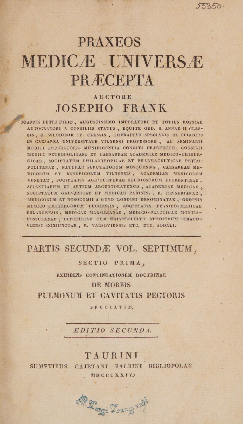 B ——— PBAXEOS — ^ MEDIC/E.- UNIVERS.E r As EH ;É 3 PRAECEPTA uy | o AUCTORE | E. JOSEPHO FRANK f JOANNIS PETRI FILIO , AUGUSTISSIMO IMPERATORI ET TOTIUS ROSSIAE AUTOCRATORI A CONSILIIS STATUS , EQUITE ORD. S. ANNAE 11 CLAS- S19, S. WLODIMIR 1Y. CLASSIS , THERAPIAE SPECIALIS ET CLINICES IN CAESAREA UNIVERSITATE VILNENSI PROFESSORE , AC SEMINARII MEDICI IMPERATORIS MUNIFICENTIA CONDITI PRAEFECTO, CONSILII ü MEDICI PETROPOLITANI ET CAESAREAE ACADEMIAE 'MEDICO-GCHIRURE- E GICAE, SOCIETATUM PHILANTROPICAE ET PHARMACEUTICAE PETRO- POLITANAE , NATURAE SCRUTATORUM —MOSQUENSIS , CAESAREAE ME- DICORUM ET BENEFICORUM VILNENSIS , ACADEMIAE MEDICORUM YENETAE , SOCIETATIS AGRICULTURAE STUDIOSORUM FLORENTIKAE, SCIENTIARUM ET ARTIUM ARGENTORATENSIS , ACADEMIAE MEDiCAE - 3 SOCIETATUM GALVANICAE ET MEDICAE PARISIN. , h. JENNERIANAEL 5 MEDICORUM ET NOSOCOMII A GUYO LONDINI DENOMINATAE , ORDINIS MEDICO-CHIRURGORUM 'LUCOENSIS , SOQIETATIS PHYSICO-MEDICAE fALANGENSIS , MEDICAE MARSILIANAE , MEDICO-PRACTICAE MONTIS- PESSULANAE , LITERARIAE CUM UNIVERSITATE STUDIORUM, -CRACO- VIENSI CONJUNCTAE , R. YVARSOVIENSIS ETC. ETC. SODALI. Ap PARTIS SECUND/E VOL. SEPTIMUM, SECTIO PRIMA, EXHIBENS CONTINUATIONENM DOCTRINAE DE MORBIS PULMONUM ET CAVIT^ATIS PECTOIUS SPECIATIM, EDITIO SECUND A. TAURINI SUMPTIBUS CAJETANI BALBINI BIDLIOPOLAE : MDCCCXXIY» * : A a 2n s 7 inm N ^ A : vv et [iL p.c M rd Vis Ns