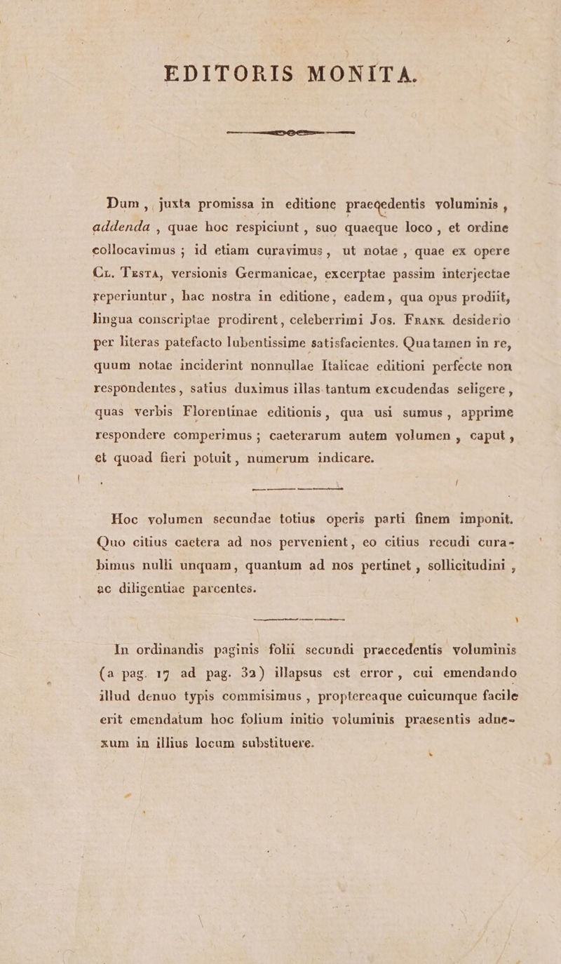 EDITORIS MONITA. Dum,.,juxta promissa in editionc praeqedentis voluminis , addenda , quae hoc respiciunt , suo quaeque loco , et ordine collocavimus ; id etiam curavimus, ut notae , quae ex opere Cr. TzsrA, versionis Germanicae, excerptae passim interjectae reperiuntur, hac nostra in editione, eadem, qua opus prodiit, lingua conscriptae prodirent, celeberrimi Jos. Fnawx desiderio per literas patefacto lubentissime satisfacientes. Quatarmen in re, quum notae inciderint nonnullae Italicae editioni perfecte non respondentes, satius duximus illas tantum excudendas seligere , quas verbis Florentinae editionis, qua usi sumus, apprime respondere comperimus ; caeterarum autem volumen , caput, €l quoad fieri potuit, numerum indicare. — —— — MH Hoc volumen secundae totius operis parli finem imponit. Quo citius caetera ad nos pervenient, eo citius recudi cura- bimus nulli unquam, quantum ad nos perünet , sollicitudini , ac diligentiae parcentes. MÀ —— — e— LU In ordinandis paginis folii secundi praecedentis voluminis (a pag. 17 ad pag. 32) illapsus est error, cui emendando illud denuo typis commisimus , proptereaque cuicumque facile erit emendatum hoc folium initio voluminis praesentis adne- xum in illius locum substituere.