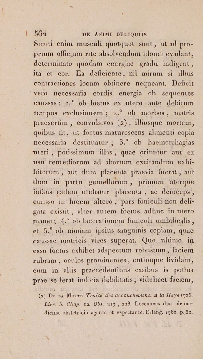 Sicuti. enim musculi quotquot sunt, ut ad pro- prium officium rite absolvendum idonei evadant, determinato quodam energiae gradu indigent, ita et cor. Ea deficiente, nil mirum si illius contractiones locum obtinere nequeant Deficit caussas: 1. ob foetus ex utero ante debitum tempus exclusionem ; 2. ob morbos, maturis praesertim , convulsivos (2), illiusque mortem, quibus fit, ut foetus maturescens aliment copia necessarla destituatur ; 3. ob haemorrhagias uteri, potissimum illas, quae oriuntur aut ex usu remediorum ad abortum excitandum exhi- bitorum , aut dum placenta praevia fuerat, aut dum in partu gemellorum , primum uterque infans eadem utebatur placenta , ac. deinceps , emisso in lucem altero , pars funiculi non deli- gata existit, alter autem foetus adhuc in utero manet; A4. ob lacerationem funiculi umbilicalis , et 5. ob nimiam ipsius sanguinis copiam, quae caussae motricis vires superat. Quo uluümo in casu foetus exhibet adspectum robustum, faciem rubram , oculos prominenies , cutimque lividam, cum in alis praecedentibus casibus is potius prae se ferat indicia debilitatis, videlicet faciem, (2) Dr rà Morre Zraité des accouchemens. 4 la Haye 1726. Livr. 3. Chap. 12. Obs. 215 , 228. Loscucreus diss. de me- dicina obstetricia agente et expectante. Erlang. 1780. p. 31.