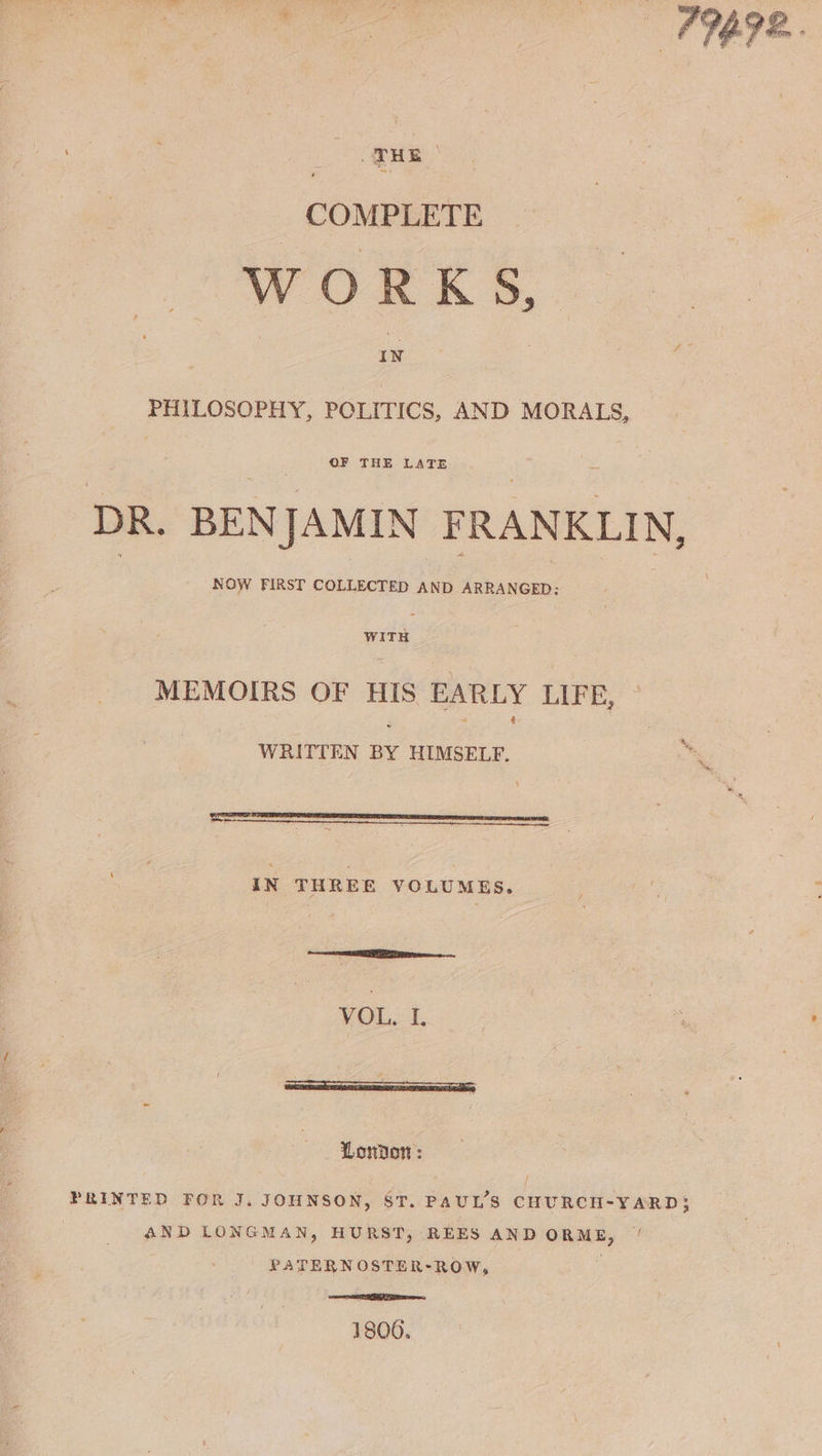 fe COMPLETE WOE K 5, . IN PHILOSOPHY, POLITICS, AND MORALS, DR. BENJAMIN FRANKLIN, WITH MEMOIRS OF HIS EARLY LIFE, — WRITTEN BY HIMSELF. ti neeitsesbinane ar eases omensiendereimareereastntagnetarsicesenriae) IN THREE YOCLUMES. a ER os VOL, I. Lonton: PRINTED FOR J. JOHNSON, ST. PAUL'S CHURCH-YARD; AND LONGMAN, HURST, REES AND ORME, / PATERN OSTER-ROW, , ee 1806.