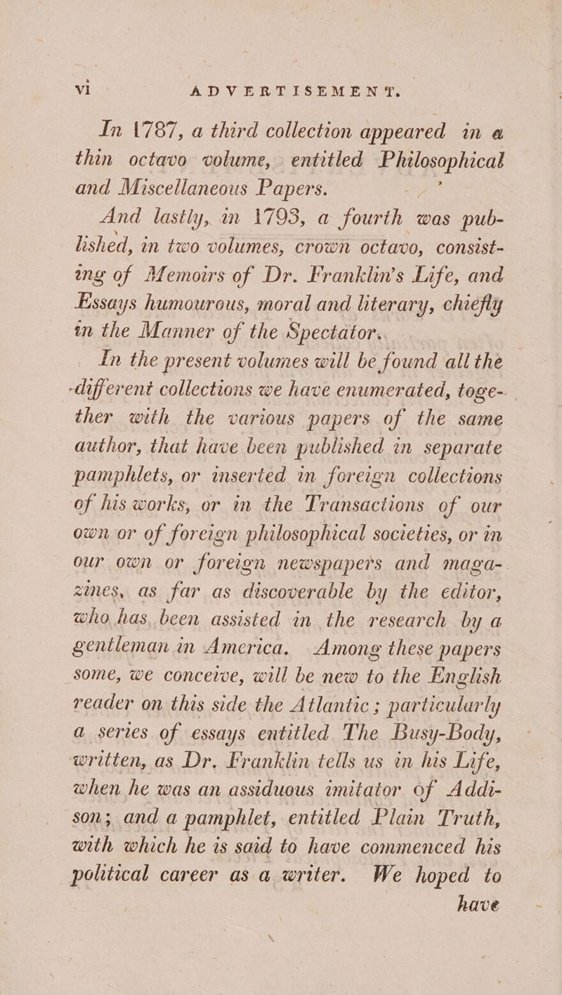 In 1787, a third collection appeared in a thin octavo volume, entitled 3 nie and Miscellaneous Papers. And lastly, in 1793, a fourth was pub- lished, in two volumes, crown octavo, consist- ang of Memoirs of Dr. Franklin’s Life, and Essays humourous, moral and literary, chiefly in the Manner of the Spectator. In the present volumes will be found all the different collections we have enumerated, toge- ther with the various papers of the same author, that have been published in separate pamphlets, or inserted in foreign collections of his works, or in the Transactions of our own or of foreign philosophical societies, or in our own or foreign newspapers and maga-. zies, as far as discoverable by the editor, who has, been assisted in the research by a gentleman in America. Among these papers some, we conceive, will be new to the English reader on this side the Atlantic ; particularly a series of essays entitled The Busy-Bods Yy, written, as Dr, Franklin tells us in his Life, when he was an assiduous imitator of Addi- son; and a pamphlet, entitled Plain Truth, with which he is said to have commenced his political career as a writer. We hoped to have