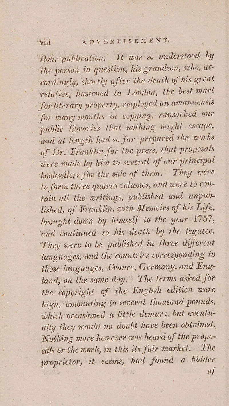 ‘their publication. It was so understood by the person in question, his grandson, who, ac- cordingly, shortly after the death of his great relative, hastened to London, the best mart for literary property, employed an amanuensis for many months i copying, ransacked our _ “public libraries that nothing might escape, and at length had so far prepared the works of Dr. Franklin for the press, that proposals were made by him to several of our principal ‘booksellers for the sale of them. They were to form three quarto volumes, and were to con- tain all the writings, published and unpub- lished, of Franklin, with Memoirs of his Life, brought down by himself to the year \757, and continued to his death by the legatee. They were to be published in three different languages, ‘and the countries corresponding fo those languages, France, Germany, and Eng- land; on the same day. © The terms asked for the copyright of the English edition were high, amounting to several thousand pounds, which occasioned a little: demur;, but eventu- ally they would no doubt have been obtained. Nothing more however was heard of the propo- -sals or the work, in this its fair market. The proprietor, it seems, had found a bidder of