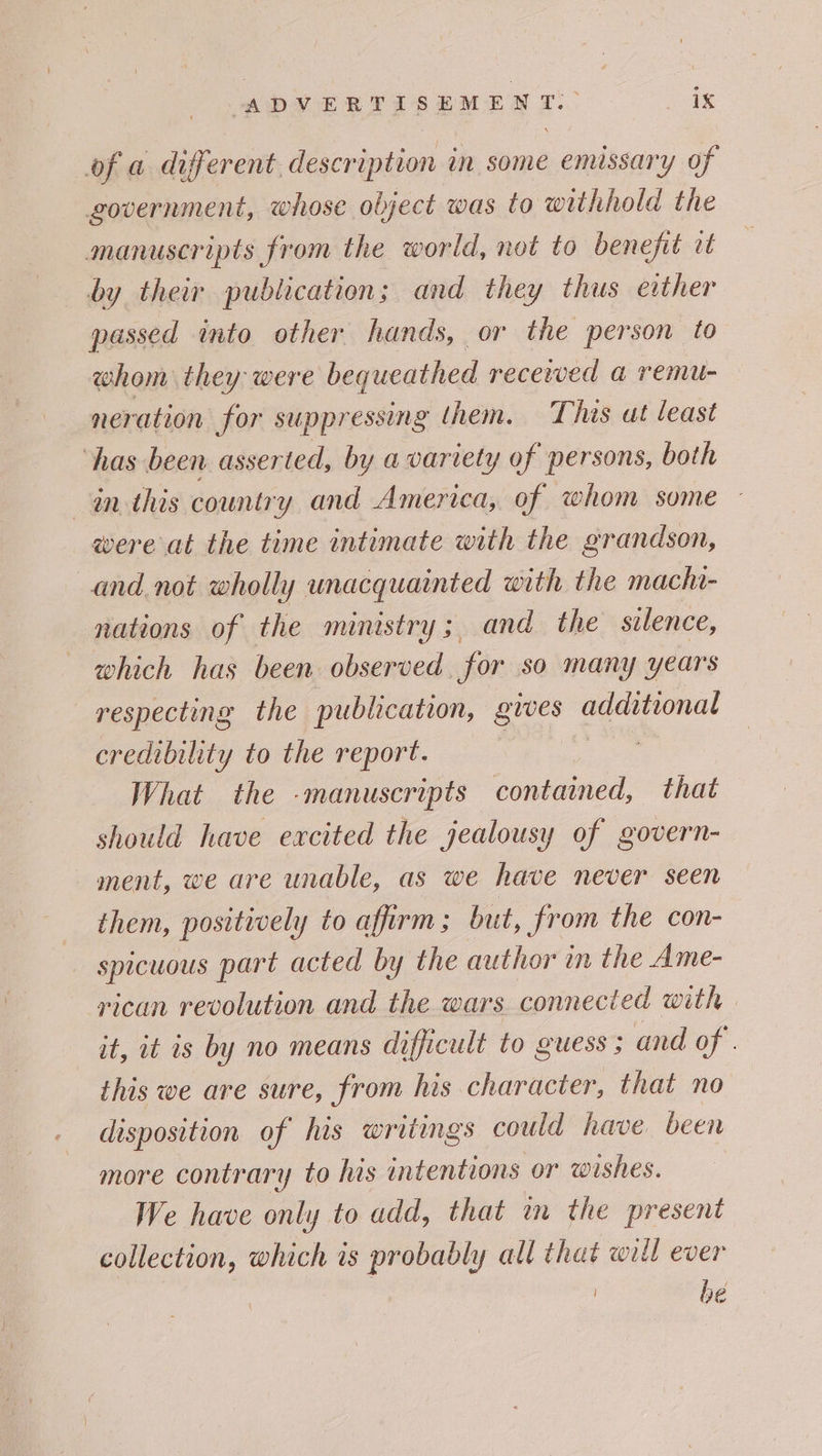 of a different. description in some emissary of government, whose object was to withhold the manuscripts from the world, not to benefit it by their publication; and they thus either passed into other hands, or the person to whom they were bequeathed recewed a remu- neration for suppressing them. This at least has been asserted, by avariety of persons, both inthis country and America, of whom some were at the time intimate with the grandson, and not wholly unacquainted with the macha- nations of the ministry; and the silence, which has been observed for so many years respecting the publication, gives additional credibility to the report. What the -manuscripts contained, that should have excited the jealousy of govern- ment, we are unable, as we have never seen them, positively to affirm; but, from the con- spicuous part acted by the author in the Ame- rican revolution and the wars. connected with — it, it is by no means difficult to guess ; and of. this we are sure, from his character, that no disposition of his writings could have been more contrary to his intentions or wishes. We have only to add, that im the present collection, which is probably all that will ever | be