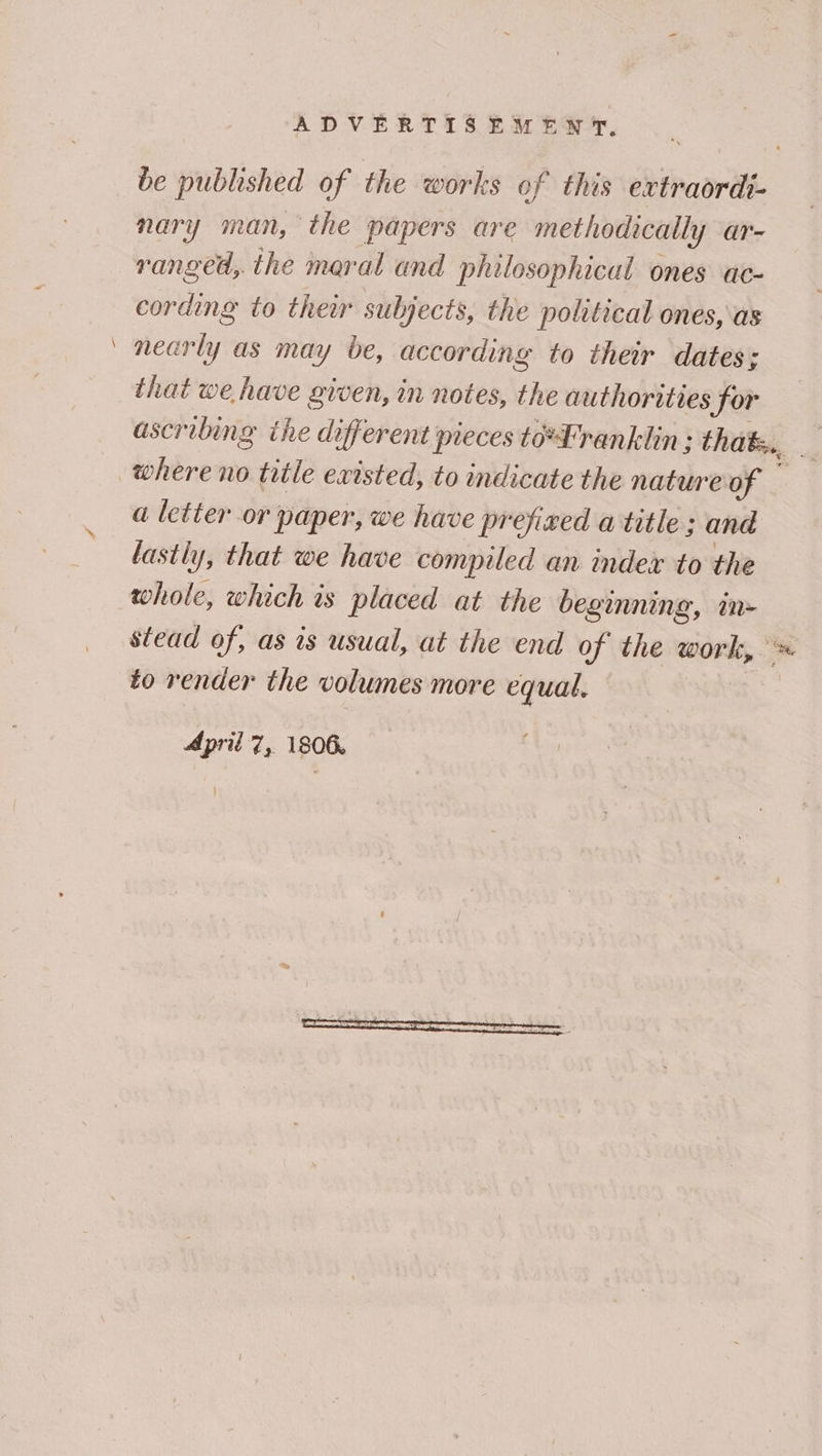 —_ be published of the works of this extraordi- nary man, the papers are methodically ar- ranged, the maral and philosophical ones ac- cording to their subjects, the political ones, as nearly as may be, according to their dates; that we have given, in notes, the authorities for ascribing ihe different pieces to*Lranklin : that, a letter or paper, we have prefixed a title; and lastly, that we have compiled an index to the whole, which is placed at the beginning, in- stead of, as is usual, at the end of the work, to render the volumes more equal. | April 7, 1806.