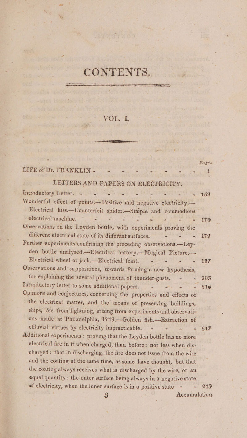CONTENTS, Near ee ene VOL, 1 Se ONIN 6 eS ee ee ee me LETTERS AND PAPERS ON BLECTRICITY, Introductory Letter. - . x * # - s oo me Wonderful effect of points:—Positive and negative electricity, —_ - electrical machine. eines s * Pe = : - Observations on the Leyden bottle, with experiments proving the different electrical state of its different surfaces. - - =. Further experiments confirming the preceding observations.—Ley- den bottle analysed.—Electrical battery.—Magical Picture.— Electrical wheel or jack.—Electrical feast, - - = - Observations and suppositions, towards forming a new hypothesis, for explaining the several phenomena of thunder-gusts, + - Tatroductory letter to some additional papers. - - - 4 Opinions and conjectures, concerning the properties and effects of the electrical matter, and the means of preserving buildings, ships, &amp;c. from lightning, arismg from experiments and observati- ons ‘made at Philadelphia, 1749,—Golden fish.—Extraction of effluvial virtues by electricity impracticable. — - - - : Additional experiments: proving that the Leyden bottle has no more, electrical fire'in it when charged, than before: nor less when dis- and the coating at the same time, as some have thought, but that the coating always receives what is discharged by the wire, or an equal quantity : the outer surface being always in a negative state 169 179 187 203 216 217 245