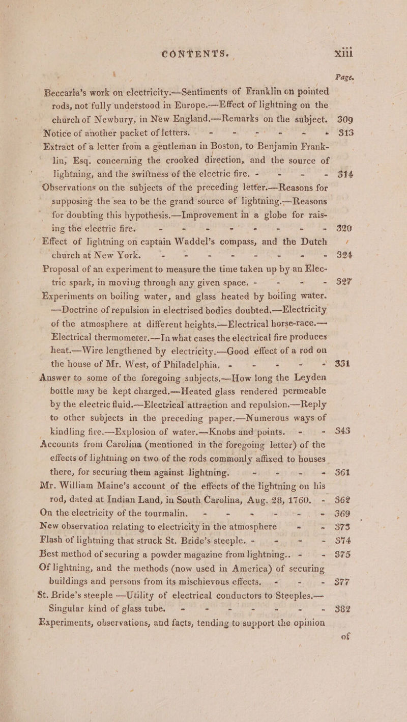 ~ k Beccaria’s work on electricity.—Sentiments of Franklin on pointed rods, not fully understood in Europe..—Effect of lightning on the Notice of another packet of letters. - - - - is » lin, Esq. concerning the crooked direction, and the source of lightning, and the swiftness of the electric fre.- - - ~~ - ‘Observations on the subjects of the preceding letter.—Reasons for supposing the sea to be the grand source of lightning.—Reasons for doubting this hypothesis. Sigel aiaebaiedia in a globe for rais- ing the electric fire. - - - - - - - - Effect of Jightning on captain Waddel’ s compass, and the Dutch church at New York. - « - - - - - - Proposal of an experiment to measure the time taken up by an Elec- tric spark, in moving through any given space. - “ = ~~Doctrine of repulsion in electrised bodies doubted.—Electricity Electrical thermometer.—In what cases the electrical fire produces heat.— Wire lengthened by electricity. —Good effect of a rod on the house of Mr. West, of Philadelphia. - - - = - bottle may be kept charged._-Heated glass rendered permeable by the electric fluid.—Electrical attraction and repulsion.—Reply to other subjects in the preceding paper. —Numerous ways of kindling fire.—Explosion of water.—Knobs and ‘points. - = Accounts from Carolina (mentioned in the foregoing letter) of the effects of lightning on two of the rods commonly affixed to houses there, for securing them against lightning. Sho Git tien &amp; Mr. William Maine’s account of the effects of the lightning on his rod, dated at Indian Land, in South Carolina, Aug. 28, 1760. - On the electricity of the tourmalin. = - - - -.- New observation relating to electricity in the atmosphere - . Flash of lightning that struck St. Bride’s steeple. - —_- ~ - Best method of securing a powder magazine from lightning.. - — - Of lightning, and the methods (now used in America) of securing buildings and persons from its mischievous effects. &lt; - - St. Bride’s steeple —Utility of electrical conductors to Steeples.— Singular kind of glass tube. = - - ~ - - ” Experiments, observations, and facts, tending to support the opinion 331 ie) a i)