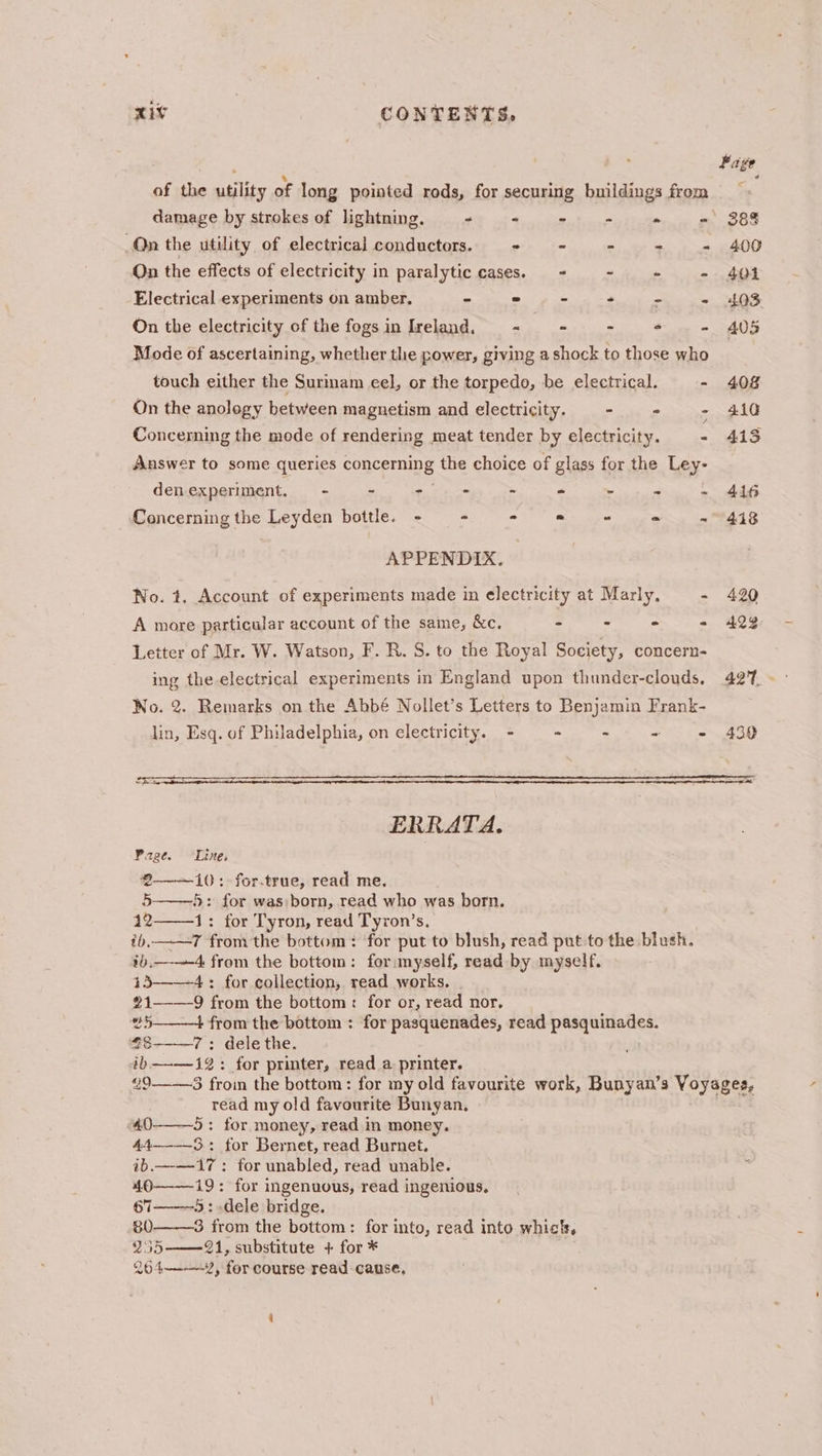 of the utility of long pointed rods, for securing buildings from damage by strokes of lightning. - + Riytvnre “ On the utility of electrical conductors. - - a ee On the effects of electricity in paralytic cases. - - * - Electrical experiments on amber. “ - ~ 4 -# ls 3s On the electricity of the fogs in Ireland. st igh ae = « 2 Mode of ascertaining, whether the power, giving a shock to those who touch either the Surinam eel, or the torpedo, be electrical. - On the anology between magnetism and electricity. > - : Concerning the mode of rendering meat tender by electricity. + Answer to some queries concerning the choice of glass for the Ley- denexperiment. = - - ho - - - -< . Concerning the Leyden bottle. - = = PS iam og ae Me SD APPENDIX. No. t. Account of experiments made in electricity at Marly. = A more particular account of the same, &c. - - - « Letter of Mr. W. Watson, F. R. S. to the Royal Society, concern- ing the-electrical experiments in England upon thunder-clouds. No. 2. Remarks on the Abbé Nollet’s Letters to Benjamin Frank- lin, Esq. of Philadelphia, on electricity. - - - Sts ts Er ces ERRATA. Page. Line. €——10: for.true, read me. 5-——5: for was)born, read who was born. 4121: for Tyron, read Tyron’s. tb, 7 fromthe bottom: for put to blush, read put to the blush. ib.——-4 from the bottom: for myself, read by myself. 15——4: for collection, read works. 21——-9 from the bottom: for or, read nor, 25 4 from the bottom : for pasquenades, read pasquinades. ae 7: dele the. ib—-—12: for printer, read a printer. “9 read my old favourite Bunyan. 40——5: for money, read in money. 44—-—-3.: for Bernet, read Burnet. ib.——17: for unabled, read unable. 40——19: for ingenuous, read ingenious, s7———5 : dele bridge. 80 3 from the bottom: for into, read into whic, 255 21, substitute + for * 264—-—-¥, for course read cause,