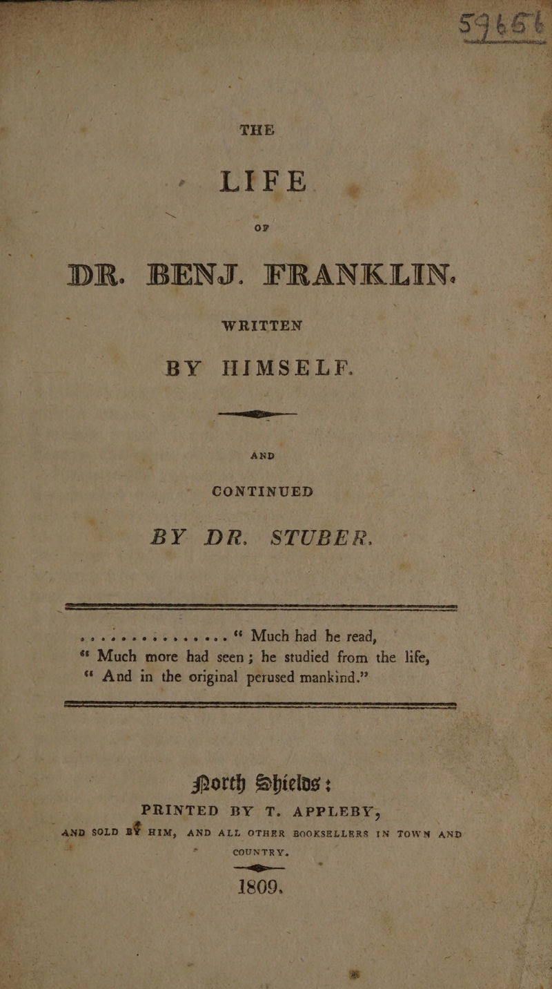 err eye -. 4 aN SF aad ea THE * LIFE , DR. BENJ. FRANKLIN. 2 WRITTEN BY HIMSELF. CONTINUED BY DR. STUBER. dis sown ob 6 i elbcee & S* Muclhthad: he: read; 8 Much more had seen ; he studied from the life, ** And in the original perused mankind.” SSS SRE SER EY North Sbields ; PRINTED BY T. APPLEBY, A AND SOLD Be HIM, AND ALL OTHER BOOKSELLERS IN TOWM AND: aa > COUNTRY. _—-e-— 1809.