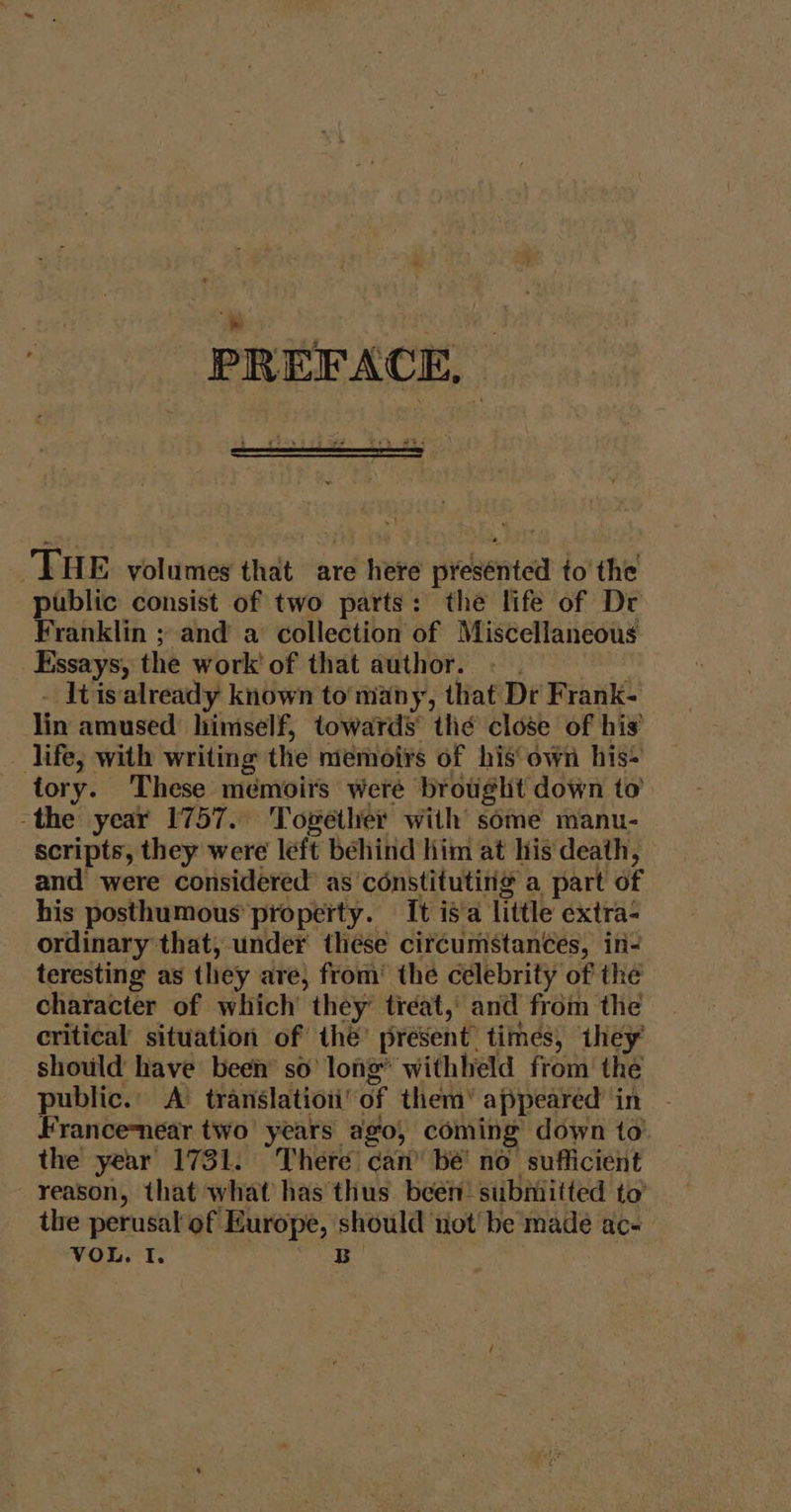 PREFACE, | THE volumes that are here presénted to’ the public consist of two parts: the life of Dr Franklin ; and a collection of Miscellaneous Essays, the work' of that author. - . - Itis‘already known to’ many, that Dr Frank- lin amused himself, towards the close of his’ life, with writing the niemoirs of his own his- tory. These memoirs were brought down to -the year 1757. Together with some manu- scripts, they were left béhind him at his death, and were considered as'constituting® a part of his posthumous property. It is a little extra- ordinary that, under thése circumstances, in- teresting as they are, from’ the celebrity of the character of which they’ treat,’ and from the critical situation of the’ present times, they should have been so’ long’ withheld from the — public.’ A’ translatioiiof them’ appeared’ in Francenear two years ago, coming down to the year 1731. There can’ be no sufficient reason, that what has thus been’ submitted to’ the perusal of Europe, should not be made ac-