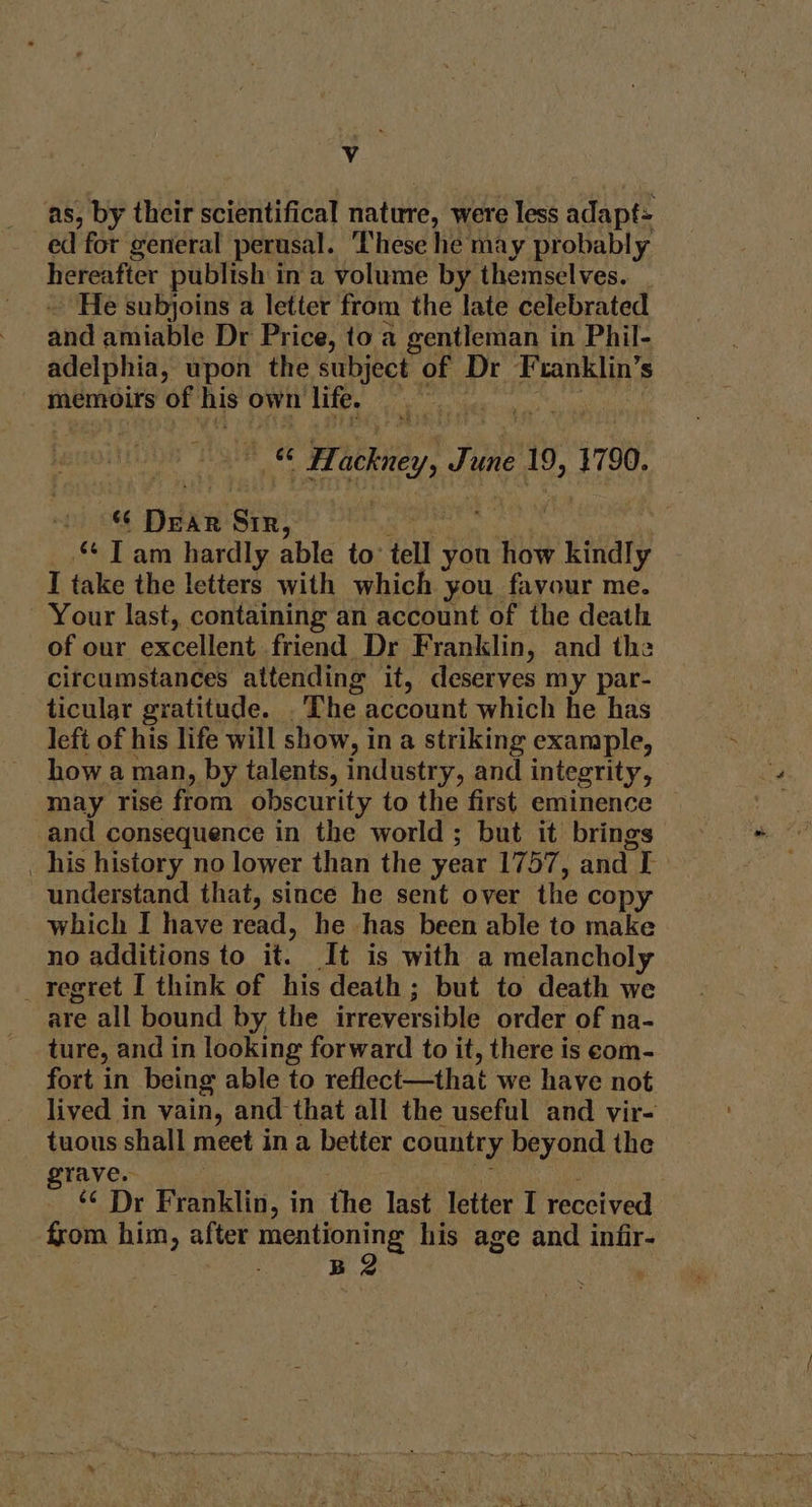 Vv as, by their scientifical thtite, were less adapt: ed for general perusal. These he may probably hereafter publish in a volume by themselves. He subjoins a letter from the late celebrated and amiable Dr Price, to a gentleman in Phil- adelphia, upon the cae of Dr Franklin’s memoirs of his own 1 life. > | Past Hockney, J Tune 19, say pt 08 nie Sir _.“ Tam hardly able to tell you how 7 kindly I take the letters with which you favour me. Your last, containing an account of the death of our excellent friend Dr Franklin, and the citcumstances attending it, deserves my par- ticular gratitude. “The account which he has left of his life will show, in a striking example, how aman, by talents, industry, and integrity, may rise from. obscurity to the first eminence and consequence in the world ; but it brings _ his history no lower than the year 1757, and L understand that, since he sent over the copy which I have read, he has been able to make no additions to it. It is with a melancholy _ regret I think of his death ; but to death we are all bound by the irreversible order of na- ture, and in looking forward to it, there is eom- fort in being able to reflect—that we have not lived in vain, and that all the useful and vir- tuous shall meet in a better country beyond the rave. ¢¢ Dr Franklin, in the last letter I reccived — from him, after mentioning his age and infir- ; B2 .