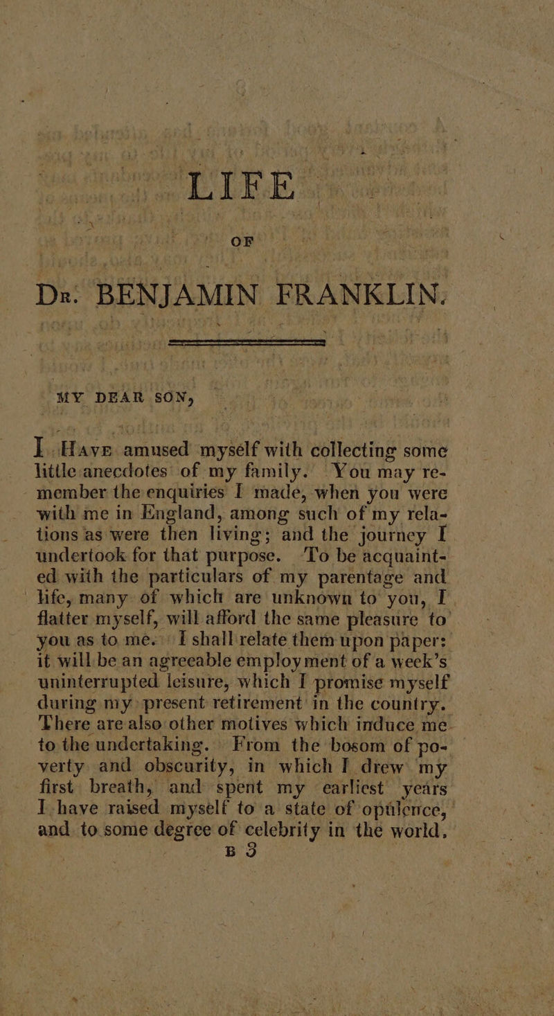 Dn. BENJAMIN FRANKLIN, MY DEAR SON, I. Haye amused myself with collecting some little anecdotes of my family. You may re- - member the enquiries | made, when you were with me in England, among such of my rela- tions as were then living; and the journey I undertook for that purpose. ‘To be acquaint- ed with the particulars of my parentage and life, many of which are unknown to you, I flatter myself, will afford the same pleasure to’ you as to me. I shall'relate them upon paper: it will be an agreeable employ ment of a week’s uninterrupted leisure, which I promise myself during my present retirement in the country. ‘There are also other motives which induce me- to the undertaking. From the bosom of po- — verty and obscurity, in which T drew my first. breath, and spent my earliest years Ihave raised myself to a state of optlence, and to. some degree of celebrity in the world, BS |