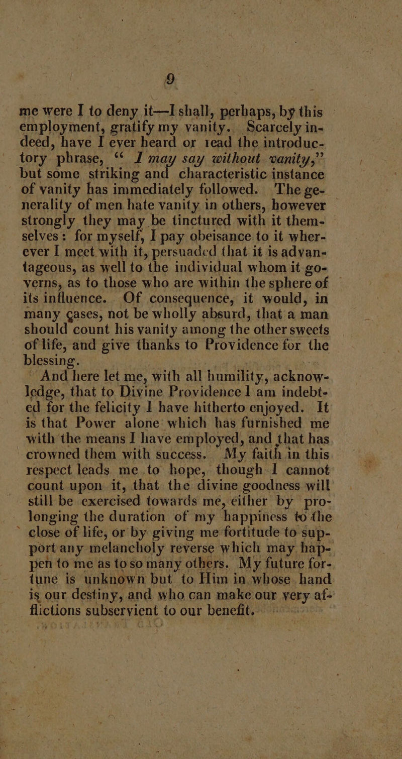 me were I to deny it—I shall, perhaps, by this — employment, gratify my vanity. Scarcely in- deed, have I ever heard or read the introduc- tory phrase, “ J may say without vanity,” but some striking and characteristic instance of vanity has immediately followed. The ge- nerality of men hate vanity in others, however strongly they may be tinctured with it them- selves: for myself, I pay obeisance to it wher- ever I meet with it, persuaded that it is advan- tageous, as well to the individual whom it go- verns, as to those who are within the sphere of — its influence. Of consequence, it would, in many gases, not be wholly absurd, that a man should count his vanity among the other sweets of life, and give thanks to Providence for the blessing. sha : ~ And here let me, with all humility, acknow- ledge, that to Divine Providence 1 am indebt- ed for the felicity I have hitherto enjoyed. It is that Power alone which has furnished me with the means I have employed, and that has crowned them with success. My faith in this respect leads me.to hope, though-1 cannot count upon it, that the divine goodness will still be exercised towards me, either by pro- longing the duration of my happiness to the ’ close of life, or by giving me fortitude to sup- port any melancholy reverse which may hap- pen to me as toso many others. My future for- tune is unknown but to Him in whose. hand is our destiny, and. who can make our yery af- flictions subservient to our benefit.