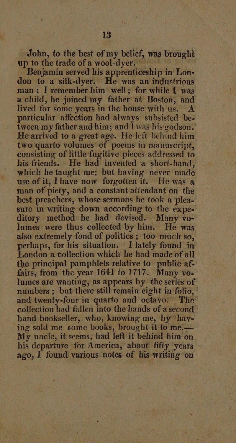 John, to the best of my belief, was brought » up to the trade of a wool-dyer. Benjamin served his apprenticeship in Lon- don to a silk-dyer. He was an industrious man: I remember him well; for while I was a child, he joined my father at Boston, and lived for some years in the house with us. A particular affection had always subsisted be- tween my father and him; and I was his'godson.° He arrived to a great age. He Icft behind him two quarto volumes’ of poems in manuscript, consisting of little fugitive pieces addressed to his friends. He had invented a short-hand, whick he taught me; but having never made use of it, Ihave now forgotten it. He was a man of piety, and a constant attendant on the | best preachers, whose sermons he took a plea- sure in writing down according to the expe- ditory method he had devised. Many vo- lumes were thus collected by him. He was also extremely fond of politics ; too much so, perhaps, for his situation. I lately found in London a collection which he had made of all the principal pamphlets relative to public af- fairs, from the year 1641 to 1717. Many vo- lumes are wanting, as appears by the series of numbers ; but there still remain eight in folio, ° and twenty-four in quarto and octavo.” The’ collection bad fallen into the hands of a second ’ hand bookseller, who, knowing me, by ‘hay- ing sold me some books, brought it to me:-— My uncle, it seems, had left it behind him on his departure for America,’ about ‘fifty years ago, I found various notes of his writing on