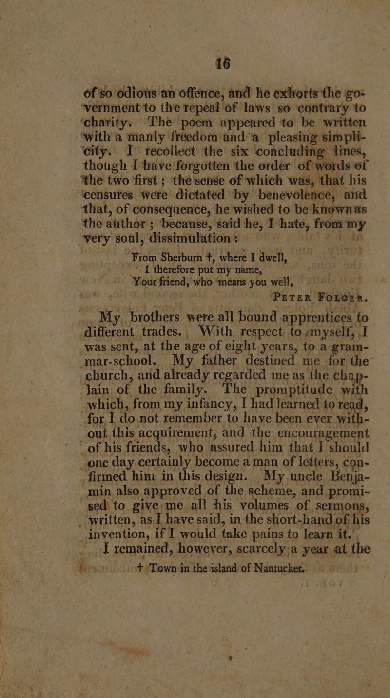 of so odious an offence, and he exhorts the go- ‘vernment to the repeal of Jaws. so contrary to ‘charity. The poem appeared to be written ‘with a manly freedom and ‘a’ pleasing simpli- ‘city. I&gt; recollect the six ‘concluding ‘lines, though I have forgotten the order of words of ‘the two first ; the'sense of which was, that his ‘censutes were dictated by benevolence, and that, of consequence, he wished to be knownas ‘the author's ; because, said he, I haw, fron ed very soul, dissimulation: ; From Sherburn +, where I dwell, 1 therefore put my name, ‘Your Ai esipige ‘means you well, ‘PETER Fotcer. My. brothers were all bound. apprentices. to different trades., With respect to «myself, I was sent, at the age of eight years, to a-gram- ‘mar-school. My. father destined me for the church, and already regarded me as the cha. ain: of the family. The promptitude with which, from my infancy, I had Jearned to a. for I donot remember to have been ever with- ‘out this acquirement, and the encouragement _of his. friends, who assured him that I should _ one day certainly become a man of letters, con- _ firmed him in this design. My uncle Benja- min also approved of the scheme, and promi- sed to give me all his volumes of sermor _ written, as I have said, in the short-hand « of, his invention, if I would take pains to learn it.’ a | remained, however, scarcely:a year at, the ¥ oo.“ Town in the island of Nantucket.