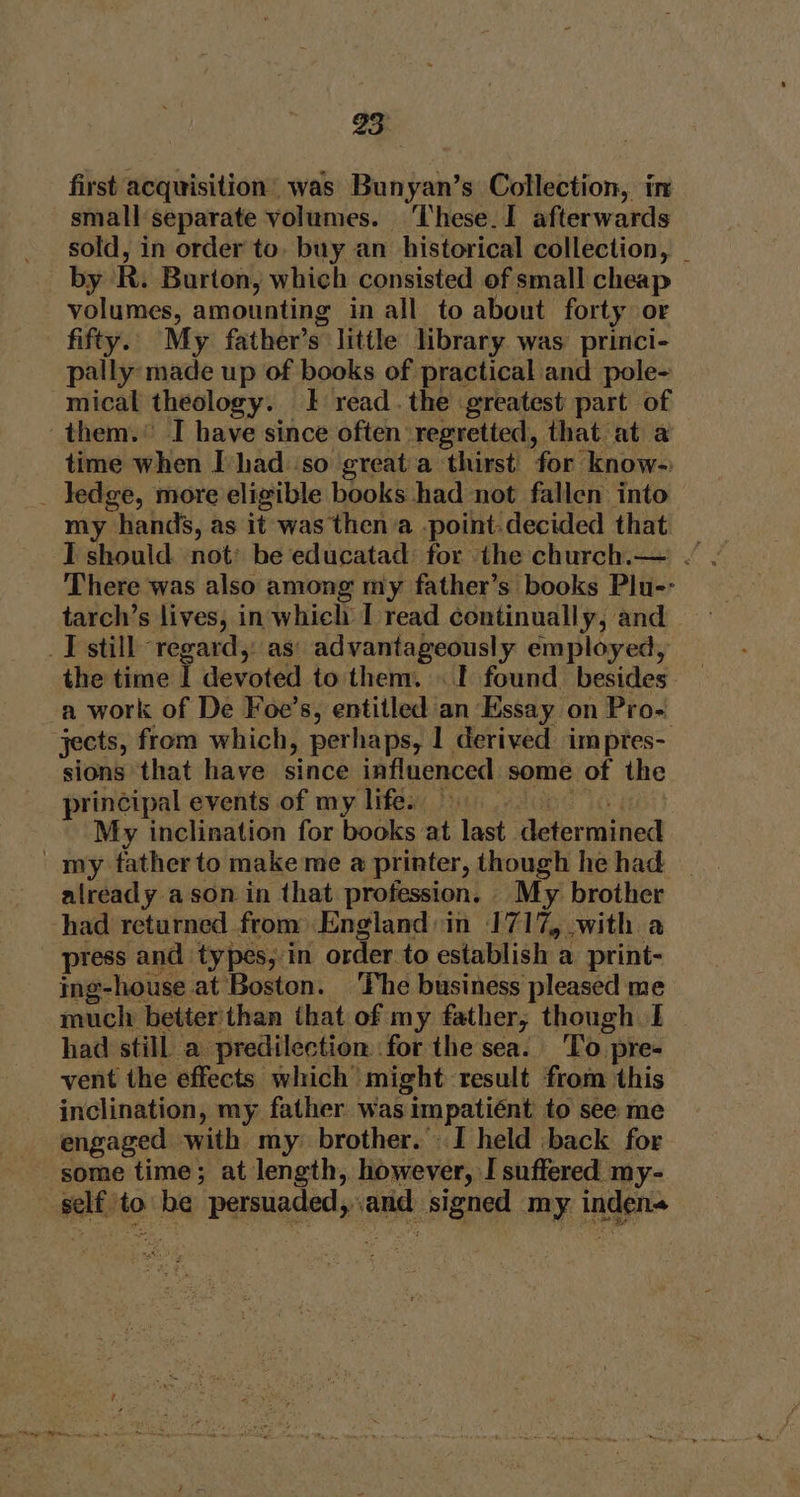 first acquisition’ was Bunyan’s Collection, in small separate volumes. ‘These. I afterwards sold, in order to. buy an historical collection, | by R. Burton, which consisted of small cheap volumes, amounting in all to about forty or fifty. My father’s little library was princi- pally made up of books of practical and pole- mical theology. } read . the greatest part of them.’ I have since often ‘regretted, that at a time when Ivhad so greata thirst’ for know- _ ledge, more eligible books had not fallen into my hands, as it was then a -point-decided that There was also among my father’s books Plu-- tarch’s lives, in whicli I read continually, and J still regard,: as: advantageously employed, the time J devoted to them. . I found besides a work of De Foe’s, entitled an Essay on Pro- jects, from which, perhaps, I derived imptes- sions that have since influenced some of the principal events of my life. | My inclination for books at last Hsipriidtted my tatherto make me a printer, though he had already ason in that profession. My brother had returned from England:in 1717, with a press and types, in order to establish a print- ing-house at Boston. The business pleased me much better'than that of my father, though I had still a predilection for the sea. To] pre- vent the effects which” might result from this inclination, my: father was am pati as to see me engaged with my brother. I held back for some time; at length, however, I suffered my- welts to +s citacilibe i signed my. inden