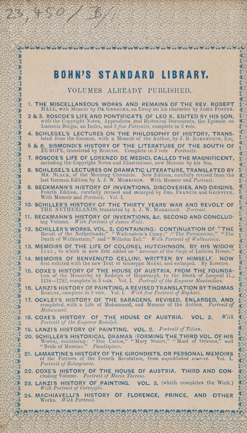 ~ bin aS Was ys tue INS AINS ¢ OX PES ¥ : ; e : a = \ SN NTS ELS =X WES ~ Sess oe Mes EN wie NY aan xe ESS ne ox aS RSE as \Z. ws ee oe pS \~ i i DAN co) PANGS N elas AMIS AN 4. 7 oe WSwOsE a eT BOHN’S cae LIBRARY. A &lt;4 VOLUMES ALREADY PUBLISHED. ae © 1. THE MISCELLANEOUS WORKS AND REMAINS OF THE REV. ROBERT 2 Ne AN RLS Wks i. ON) a HALL, with Memoir by Dr. GReGory, an Essay on his character by JOHN FOSTER. ras YN 2&amp;3. ROSCOE’S LIFE AND PONTIFICATE OF LEO X. EDITED BY HIS SON, e with the Copyright Notes, Appendices, and Historical Documents, the Episode on © Lucretia Borgia, an Index, and 3 fine Portraits, complete in 2 vols, bee 4. SCHLEGEL’S LECTURES ON THE PHILOSOPHY OF HISTORY, TRANS. © lated from the German, with a Memoir of the Author, by J. B. Roperrson, Esq, €&lt; 5 &amp; 6. SISMONDI'S HISTORY OF THE LITERATURE OF THE SOUTH OF es EUROPE, translated by Roscox. Complete in 2 vols. Portraits. ax 7. ROSCOE'S LIFE OF LORENZO DE MEDICI, CALLED THE MAGNIFICENT, 38 including the Copyright Notes and Illustrations, new Memoir by his Son. © YAKS 8. ery ee LECTURES ON DRAMATIC LITERATURE, TRANSLATED BY ©= A fr. Back, of the Morning Chronicle. New Edition, c carefully revised from the © Sa\ &lt; fiat German Edition by A. J. W. Morrison. With Memoir and Portrait. as NS &gt; Ae 9. BECKMANN’S HISTORY OF INVENTIONS, DISCOVERIES, AND ORIGINS. © ~&lt;N KSB Fourth Edition, carefully revised and enlarged by Drs. FRANCIS and GRIFFITH. en os Axa With Memoir and Portrait. Vol. I. ee Aa 10. SCHILLER'S HISTORY OF THE THIRTY YEARS’ WAR AND REVOLT OF &amp;, aes - THE NETHERLANDS, translated by A. J. W. Morxison. Portrait. &amp; Ain 11. BECKMANN’S as edin f OF INVENTIONS, &amp;c. SECOND AND CONCLUD- © ISVS ing Volume. With Portrait of James Watt. ee Moxy 12. SCHILLER’S one VOL. 2, CONTAINING: CONTINUATION OF “THE cys Revolt of the Netherlands;” ‘ Wallcnstein’s Camp;” .‘‘ The Piccolomini;” “The YSNY Death of Wallenstein;” and “ Wilhelm Tell.” With Portrait of Wallenstein. pe 13. MEMOIRS OF THE LIFE OF COLONEL HUTCHINSON, BY HIS WIDOW WS ?) Lucy, to which is now first added an “Account of the Siege of Lathom House.” ata 14. MEMOIRS OF BENVENUTO CELLIN!, WRITTEN BY HIMSELF. NOW abe ) first collated with the new Text of Guiseppe Molini, and enlarged. By Roscoe. ae, 15. COXE’S HISTORY OF THE HOUSE OF AUSTRIA, FROM THE FOUNDA- 7 tion of the Monarchy by Rodolph of Hapsburgh, to the Death of Leopold IT., ay 1218—1792, complete in 3 vols. Vol. I. Portrait of the Emperor Maximilian. 7EX\SS 16. LANZI'S HISTORY OF PAINTING, A REVISED TRANSLATION BY a AS 5 Roscop, complete in 3 vols. Vel. [. With fine Portrait of Raphael. Ae 17. OCKLEY’S HISTORY OF THE SARACENS, REVISED, ENLARGED, AND ~ completed, with a Life of Mohammed, and Memoir of the ae Portrait of Sy ih \ CN Mohammed. Sa 18. COXE'S HISTORY OF THE HOUSE OF AUSTRIA. VOL. 2. With Portrait of the Emperor Rodolph. 19. LANZI'S HISTORY OF PAINTING. VOL. 2. Portrait of Titian. 20. SCHILLER’S HISTORICAL DRAMAS (FORMING THE THIRD VOL. OF HIS Works), containing: “Dou Carlos,” “Mary Stuart,” “Maid of Orleans,” and “Bride of Messina.” Frontispiece. 21. LAMARTINE'S HISTORY OF THE GIRONDISTS, OR PERSONAL MEMOIRS of the Fatriots of the French Revolution, from unpublished SOuTCES: | VOL. Ae Portrait of Robespierre. 22. COXE’S HISTORY OF THE HOUSE OF AUSTRIA. THIRD AND CON- cluding Volume. Portrait of Maria Theresa. \ Z N aba 7X 23. LANZI'S HISTORY OF PAINTING. VOL. 3, (which completes the Work.) Ren With Portrait of Correygio. SY Aka 24. MACHIAVELLI'S HISTORY OF FLORENCE, PRINCE, AND OTHER eIe Works. With Portrait. AS ANAT Ns i Nay, ; (es) 06 949, V0 ¢ AVI EVIE O0 ( G)) @® ®) » Re) TA(S OOS ON OE ee OKO DRLAOMLMS|*NDINE|Y NA MAORANEIEG ~} a x \$ RATS Wes aah sees BOs ROE DSP IEPA ee oe RE PALE eas EERE SES PEXNEXS 5 ey | ALON here Aad er AX call fr taal | nas we) -j —S RES RC ee oR XN \ a BENNO RIN ESSER ESN