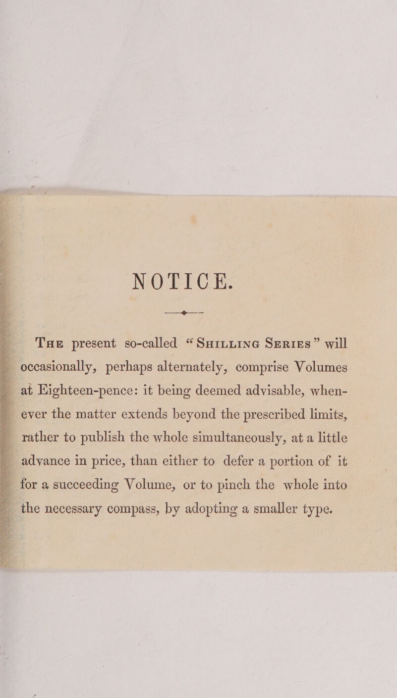 NOTICE. —=- THe present so-called “Saituine Series” will q occasionally, perhaps alternately, comprise Volumes q at Highteen-pence: it being deemed advisable, when- ever the matter extends beyond the prescribed limits, : 7 rather to publish the whole simultaneously, at a little a advance in price, than either to defer a portion of it q for a succeeding Volume, or to pinch the whole into the necessary compass, by adopting a smaller type.