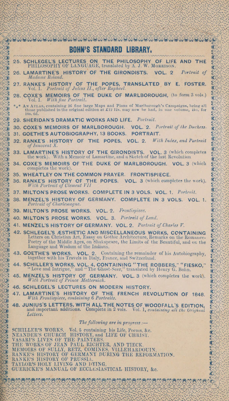 Sane SS * eons aN SIN SX Nea ; Neo can = -AN eee ; SON ae ANSI e é S ZN EAVe ZINE ern &lt; ESIERN, RCS 2 ; ay 2} ese ay NA SX N - 1X TREN Seva PN AO Ne el Se el 1 . PAS IIRIN OP INOL A PRP PIII NINE OE NIL NPP IRIS OD PINS PIN ies Wavaray ey SCHLEGEL'S LECTURES ON THE PHILOSOPHY OF LIFE AND THE PHILOSOPHY OF LANGUAGE, translated by A. J. W. Morrison, 2 26. LAMARTINE'S HISTORY OF THE GIRONDISTS. VOL. 2 Portrait of Madame Roland. SSS 27. RANKE’S HISTORY OF THE POPES, TRANSLATED BY E. FOSTER. 60) ‘Vol. 1. Portrait of Julius I1., after Rapheel. = 28. COXE'S MEMOIRS OF THE DUKE OF MARLBOROUGH, (to form 3 vols.) Zz ' Vol. I. With fine Portrait. *,* Aw ATLAS, containing 26 fine large Maps and Plans of Marlborough’s Campaigns, being all those published in the original edition at £12 12s. may now be had, in one volume, 4to. for 10s. 6d. ; S) =) 29, SHERIDAN’S DRAMATIC WORKS AND LIFE. Portrait. 3% 30. COXE’'S MEMOIRS OF MARLBOROUGH. VOL.'2. Portrait of ‘he Duchess. 2 31. GOETHE'S AUTOBIOGRAPHY, 13 BOOKS. PORTRAIT. eae) 32. RANKE’S HISTORY OF THE POPES, VOL. 2. With Index, and Portrait 3 of Innocent X. : 2 33. LAMARTINE’S HISTORY OF THE GIRONDISTS. VOL. 3 (which completes the work). With a Memoir of Lamartine, and a Sketch of the last Revolution 34. COXE’S MEMOIRS OF THE DUKE OF MARLBOROUGH. VOL. 3 (which we completes the work). @x . WHEATLEY ON THE COMMON PRAYER. FRONTISPIECE. . RANKE'S HISTORY CF THE POPES. VOL. 3 (which completes the work). With Portrait of Clement Vil . MILTON'S PROSE WORKS. COMPLETE IN 3 VOLS. VOL. 1. Portrait. . MENZEL’S HISTORY OF GERMANY. COMPLETE IN 3 VOLS. VOL. 1. Portrait of Charlemagne. 39. MILTON'S PROSE WORKS. VOL. 2. Frontispiece. 40. MILTON'S PROSE WORKS. VOL. 3. Portrait of Land. 41. MENZEL'S HISTORY OF GERMANY. VOL. 2. Portrait of Charles V. a 42. SCHLEGEL’S ASTHETIC AND MISCELLANEOUS WORKS, CONTAINING = Letters on Christian Art, Essay on Gothic Architecture, Remarks on the Romance- \ xD ; Poetry of the Middle Ages, on Shakspeare, the Limits of the Beautiful, and on the Ke Language and Wisdom of the Indians. es 43. GOETHE'S WORKS. VOL. 2. Containing the remainder of his Autobiography, os) together with his Travels in Italy, France, and Switzerland. “3 44. SCHILLER’S WORKS, VOL. 4, CONTAINING “THE ROBBERS,” “FIESKO,” x9) “Love and Intrigue,” and “The Ghost-Seer,” translated by Henry G. Bohn. 45. MENZEL’S HISTORY OF GERMANY. VOL. 3 (which completes the work). With Portrait of Prince Metternich. 46. SCHLEGEL’S LECTURES ON MODERN HISTORY. 47. LAMARTINE’S HISTORY OF THE FRENCH REVOLUTION OF 1848. With Frontispiece, containing 6 Portraits. 48. JUNIUS’S LETTERS, WITH ALL THE NOTES OF WOODFALL’S EDITION, and important additions. Complete in 2 vols. Vol. 1, containing all the Oriyinad - Letters. 7 PK OSES ~ ee Pr“ The following are in progress :— SCHILLER’S WORKS. Vol. 5 containing his Life, Poems, &amp;e. - NEANDER’S CHURCH HISTORY, and LIFE OF CHRISY. =) VASARI’S LIVES OF THE PAINTERS. &gt; THE WORKS OF JEAN PAUL RICHTER, AND TIECK. MEMOIRS OF SULLY, RETZ, COMINES, VILLEHARDOUIN. _RANKE’S HISTORY OF GERMANY DURING THE REFORMATION, RANKE’S HISTORY OF PRUSSIA. _TAYLOR’S HOLY LIVING AND DYING. ‘UERICKE’S MANUAL OF ECCLESIASTICAL HISTORY, &amp;c. he f Neen A ain NS \ AVF ANE Goh WSS