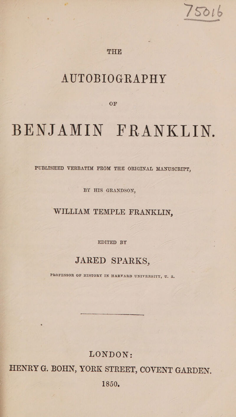 THE AUTOBIOGRAPHY OF BENJAMIN FRANKLIN. PUBLISHED VERBATIM FROM THE ORIGINAL MANUSCRIPT, BY HIS GRANDSON, WILLIAM TEMPLE FRANKLIN, EDITED BY JARED SPARKS, PROFESSOR OF HISTORY IN HARVARD UNIVERSITY, U. S. LONDON: HENRY G. BOHN, YORK STREET, COVENT GARDEN. 1850.