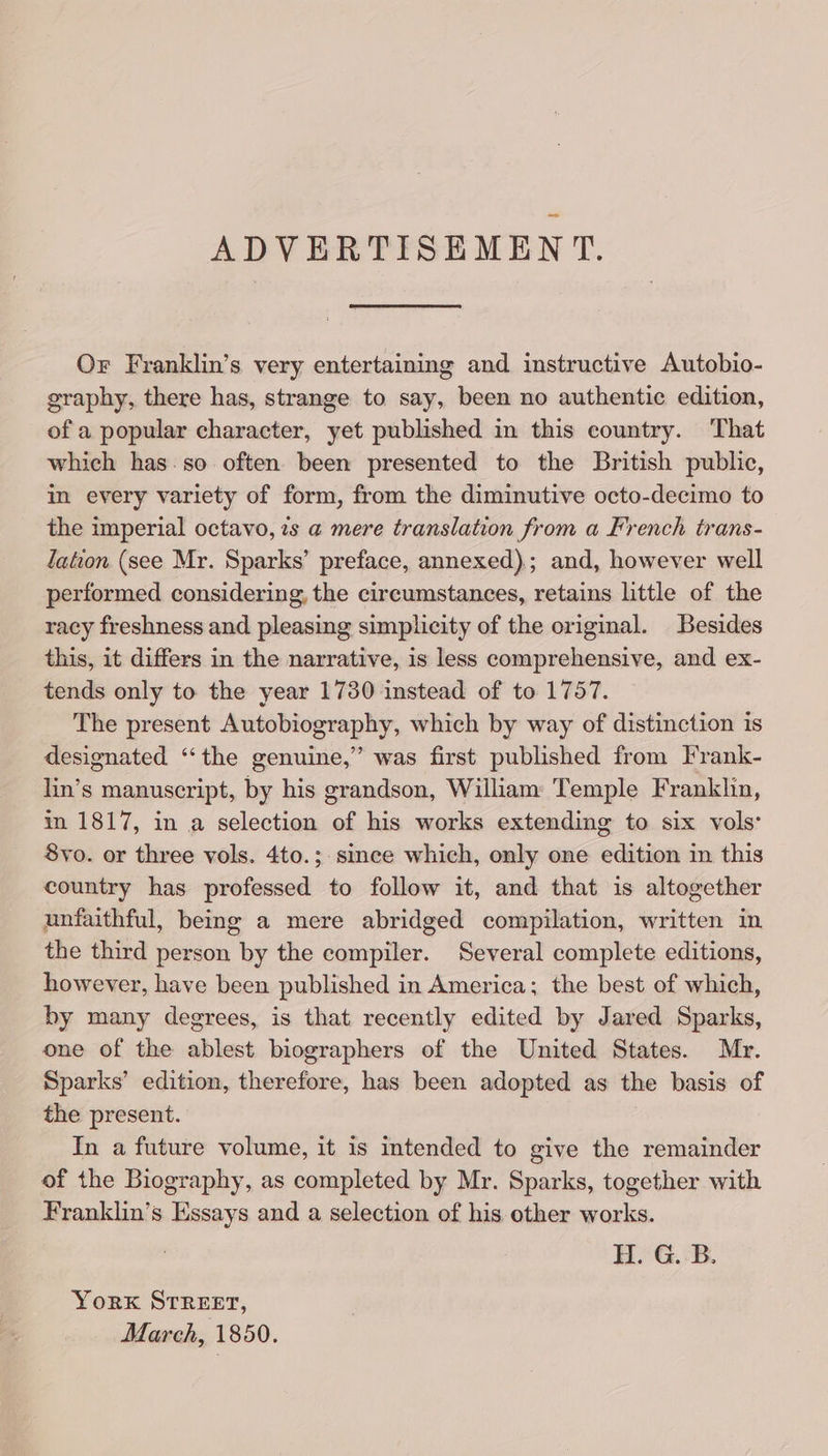 ADVERTISEMENT. Or Franklin’s very entertaining and instructive Autobio- graphy, there has, strange to say, been no authentic edition, of a popular character, yet published in this country. That which has: so often been presented to the British public, in every variety of form, from the diminutive octo-decimo to the imperial octavo, zs a mere translation from a French trans- lation (see Mr. Sparks’ preface, annexed); and, however well performed considering, the circumstances, retains little of the racy freshness and pleasing simplicity of the original. Besides this, it differs in the narrative, is less comprehensive, and ex- tends only to the year 1730 instead of to 1757. The present Autobiography, which by way of distinction is designated “‘the genuine,” was first published from Frank- lin’s manuscript, by his grandson, William Temple Franklin, in 1817, in a selection of his works extending to six vols: 8yo. or three vols. 4to.;. since which, only one edition in this country has professed to follow it, and that is altogether unfaithful, being a mere abridged compilation, written in the third person by the compiler. Several complete editions, however, have been published in America; the best of which, by many degrees, is that recently edited by Jared Sparks, one of the ablest biographers of the United States. Mr. Sparks’ edition, therefore, has been adopted as the basis of the present. In a future volume, it is intended to give the remainder of the Biography, as completed by Mr. Sparks, together with Franklin’s Essays and a selection of his other works. H. G. B. Yorxk STREET, March, 1850.