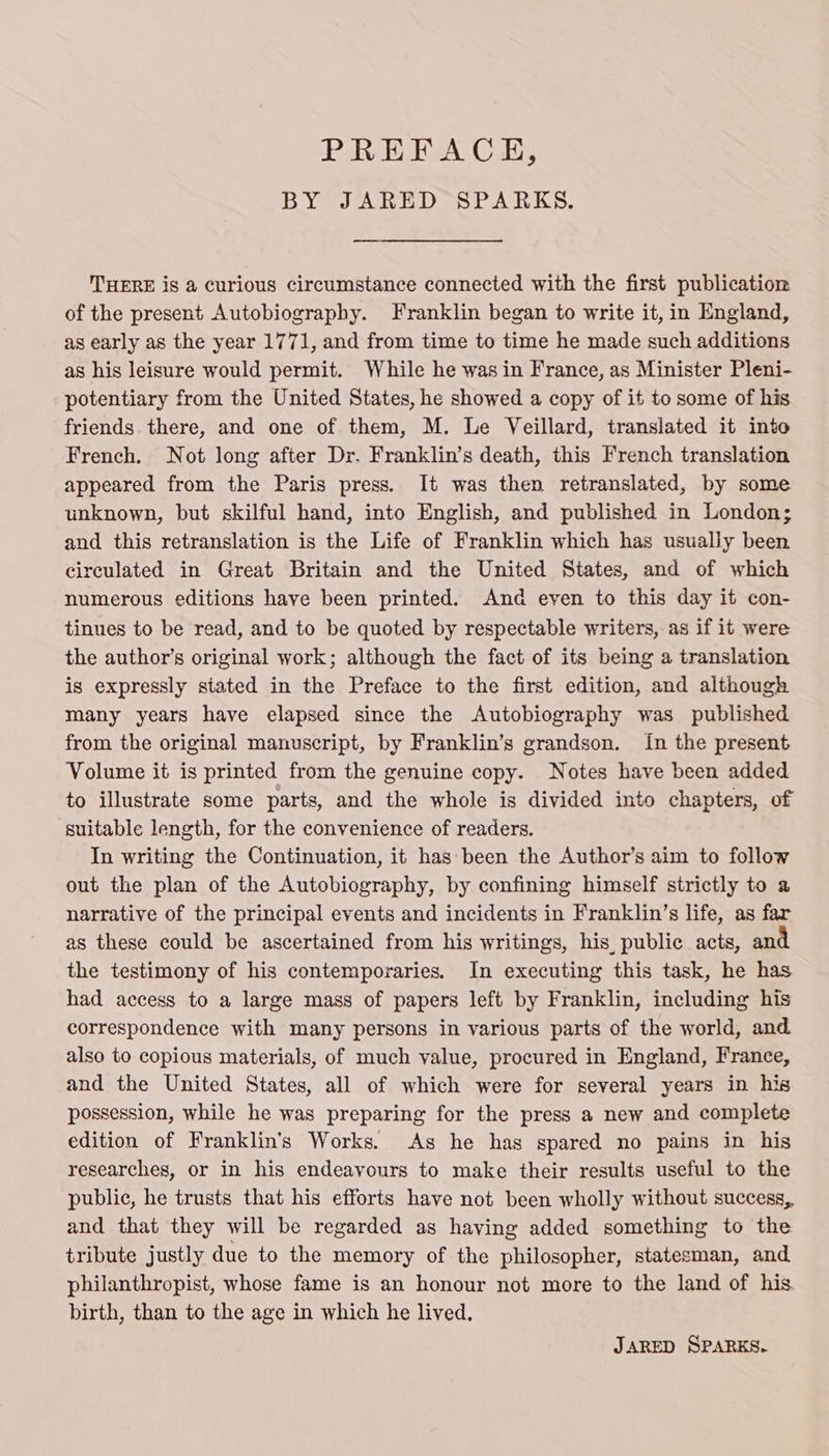 PREFACE, BYSJAREDOSPARKS: THERE is a curious circumstance connected with the first publication of the present Autobiography. Franklin began to write it, in England, as early as the year 1771, and from time to time he made such additions as his leisure would permit. While he was in France, as Minister Pleni- potentiary from the United States, he showed a copy of it to some of his friends there, and one of them, M. Le Veillard, translated it into French. Not long after Dr. Franklin’s death, this French translation appeared from the Paris press. It was then retranslated, by some unknown, but skilful hand, into English, and published in London; and this retranslation is the Life of Franklin which has usually been circulated in Great Britain and the United States, and of which numerous editions have been printed. And eyen to this day it con- tinues to be read, and to be quoted by respectable writers, as if it were the author’s original work; although the fact of its being a translation is expressly stated in the Preface to the first edition, and although many years have elapsed since the Autobiography was published from the original manuscript, by Franklin’s grandson. In the present Volume it is printed from the genuine copy. Notes have been added to illustrate some parts, and the whole is divided into chapters, of suitable length, for the convenience of readers. In writing the Continuation, it has-been the Author’s aim to follow out the plan of the Autobiography, by confining himself strictly to a narrative of the principal events and incidents in Franklin’s life, as far as these could be ascertained from his writings, his, public acts, and the testimony of his contemporaries. In executing this task, he has had access to a large mass of papers left by Franklin, including his correspondence with many persons in various parts of the world, and also to copious materials, of much value, procured in England, France, and the United States, all of which were for several years in his possession, while he was preparing for the press a new and complete edition of Franklin's Works. As he has spared no pains in his researches, or in his endeavours to make their results useful to the public, he trusts that his efforts have not been wholly without success, and that they will be regarded as having added something to the tribute justly due to the memory of the philosopher, statesman, and philanthropist, whose fame is an honour not more to the land of his birth, than to the age in which he lived. JARED SPARKS.