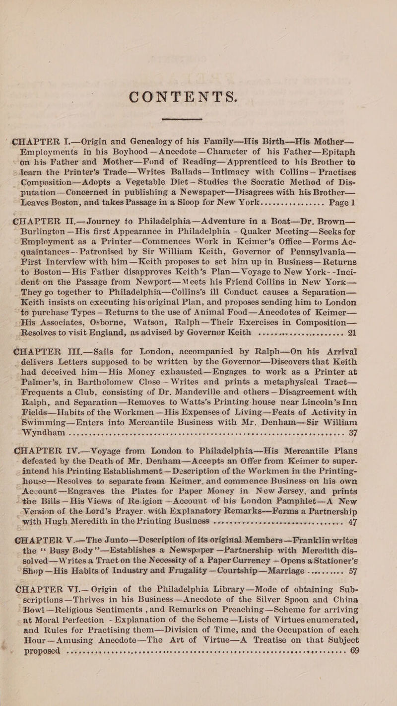 CONTENTS. | CHAPTER I.—Origin and Genealogy of his Family—His Birth—His Mother— Employments in his Boyhood —Anccdote—Character of his Father—Epitaph «om his Father and Mother—Fond of Reading—Apprenticed to his Brother to «jJearn the Printer’s Trade—Writes Ballads—Intimacy with Collins— Practises _-Composition—Adopts a Vegetable Diet — Studies the Socratic Method of Dis- putation—Concerned in publishing a Newspaper—Disagrees with his Brother— Leaves Boston, and takes Passage in a Sloop for New York....... Seige cererecs Page 1 CHAPTER II.—Journey to. Philadelphia—Adventure in a Boat—Dr. Brown— Burlington — His first Appearance in Philadelphia - Quaker Meeting—Seeks for Employment as a Printer—Commences Work in Keimer’s Office—Forms Ac- quaintances—- Patronised by Sir William Keith, Governor of Pennsylvania— First Interview with him—Keith proposes to set him up in Business— Returns to Boston— His Father disapproves Keith’s Plan— Voyage to New York- -Inci- dent on the Passage from Newport— Meets his Friend Collins in New York— _ They go together to Philadelphia—Collins’s ill Conduct causes a Separation— Keith insists on executing his'original Plan, and proposes sending him to London “to purchase Types — Returns to the use of Animal Food—Anecdotes of Keimer— » His Associates, Osborne, Watson, Ralph—Their Exercises in Composition— Resolves to visit England, as advised by Governor Keith ...... vier alihe veiw ttaighels oe da ek CHAPTER III.—Sails for London, accompanied by Ralph—On his Arrival delivers Letters supposed to be written by the Governor—Discovers that Keith had deceived him—His Money exhausted—Engages to work as a Printer at Palmer’s, in Bartholomew Close - Writes and prints a metaphysical Tract— Frequents a Club, consisting of Dr. Mandeville and others — Disagreement with Ralph, and Separation—Removes to Watts’s Printing -house near Lincoln’s Inn Fields—Habits of the Workmen— His Expenses of Living—Feats of Activity in Swimming—Enters into Mercantile Business with Mr. Denham—Sir William EVV SITE REET N a hc sater StecetSe erases kel eteheraie-al otyrsieralelsielpieusisicie siehdleiaisletet’s dickalaieteclawievers Me Ace Melee Oe CHAPTER IV.—Voyage from London to Philadelphia—His Mercantile Plans defeated by the Death of Mr. Derthamz—Accepts an Offer from Keimer to super- intend his Printing Establishment — Description of the Workmen in the Printing- _house—Resolves to separate from Keimer, and commence Business on his own “Account—Engraves the Plates for Paper Money in New Jersey, and prints “the Bills — His Views of Region —Account of his London Pamphlet—A New _ Version of the Lord’s Prayer, with Explanatory Remarks-—Forms a Partnership “with Hugh Meredith in the Printing Business .....s.00c0ssccssseseenees steered 47 GHAPTER V.—The Junto—Description of its original. Members—Franklin writes _the ‘‘ Busy Body’’—Establishes a Newspaper —Partnership with Meredith dis- solved—W rites a Tract on the Necessity of a Paper Currency —Opens'a Stationer’s Shop —His Habits of Industry and Frugality — Courtship— Marriage -. - 57 CHAPTER Vi.— Origin of the Philadelphia Library—Mode of obtaining Sub- “scriptions —Thrives in his Business—Anecdote of the Silver Spoon and China Bowl—Religious Sentiments ,and Remarks on Preaching—Scheme for arriving -at Moral Perfection - Explanation of the Scheme—Lists of Virtues enumerated, and Rules for Practising them—Divisicn of Time, and the Occupation of each Hour—Amusing Anecdote—The Art of Virtue—A Treatise on that Subject