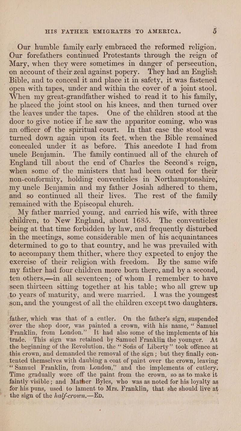 Our humble family early embraced the reformed religion. Our forefathers continued Protestants through the reign of Mary, when they were sometimes in danger of persecution, on account of their zeal against popery. They had an English _ Bible, and to conceal it and place it in safety, it was fastened open with tapes, under and within the cover of a joint stool. When my great-grandfather wished to read it to his family, he placed the joint stool on his knees, and then turned over the leaves under the tapes. One of the children stood at the door to give notice if he saw the apparitor coming, who was an officer of the spiritual court. In that case the stool was turned down again upon its feet, when the Bible remained concealed under it as before. This anecdote I had from uncle Benjamin. The family continued all of the church of England till about the end of Charles the Second’s reign, when some of the ministers that had been outed for their non-conformity, holding conventicles in Northamptonshire, my uncle Benjamin and my father Josiah adhered to them, and so continued all their lives. The rest of the family remained with the Episcopal church. My father married young, and carried his wife, with three children, to New England, about 1685. The conventicles being at that time forbidden by law, and frequently disturbed in the meetings, some considerable men of his acquaintances determined to go to that country, and he was prevailed with to accompany them thither, where they expected to enjoy the exercise of their religion with freedom. By the same wife my father had four children more born there, and by a second, ten others,—in all seventeen; of whom I remember to have seen thirteen sitting together at his table; who all grew up to years of maturity, and were married. I was the youngest son, and the youngest of all the children except two daughters. father, which was that of a cutler. On the father’s sign, suspended over the shop door, was painted a crown, with his name, “ Samuel franklin, from London.” It had also some of the implements of his trade. This sign was retained by Samuel Franklin the younger. &lt;At the beginning of the Revolution, the “ Sons of Liberty” took offence at this crown, and demanded the removal of the sign; but they finally con- tented themselves with daubing a coat of paint over the crown, leaving “Samuel Franklin, from London,” and the implements of cutlery. Time gradually wore off the paint from the crown, so as to make it faintly visible; and Mather Byles, who was as noted for his loyalty as _ for his puns, used to lament to Mrs. Franklin, that she should live at _» the sign of the half-crown.—Ep.