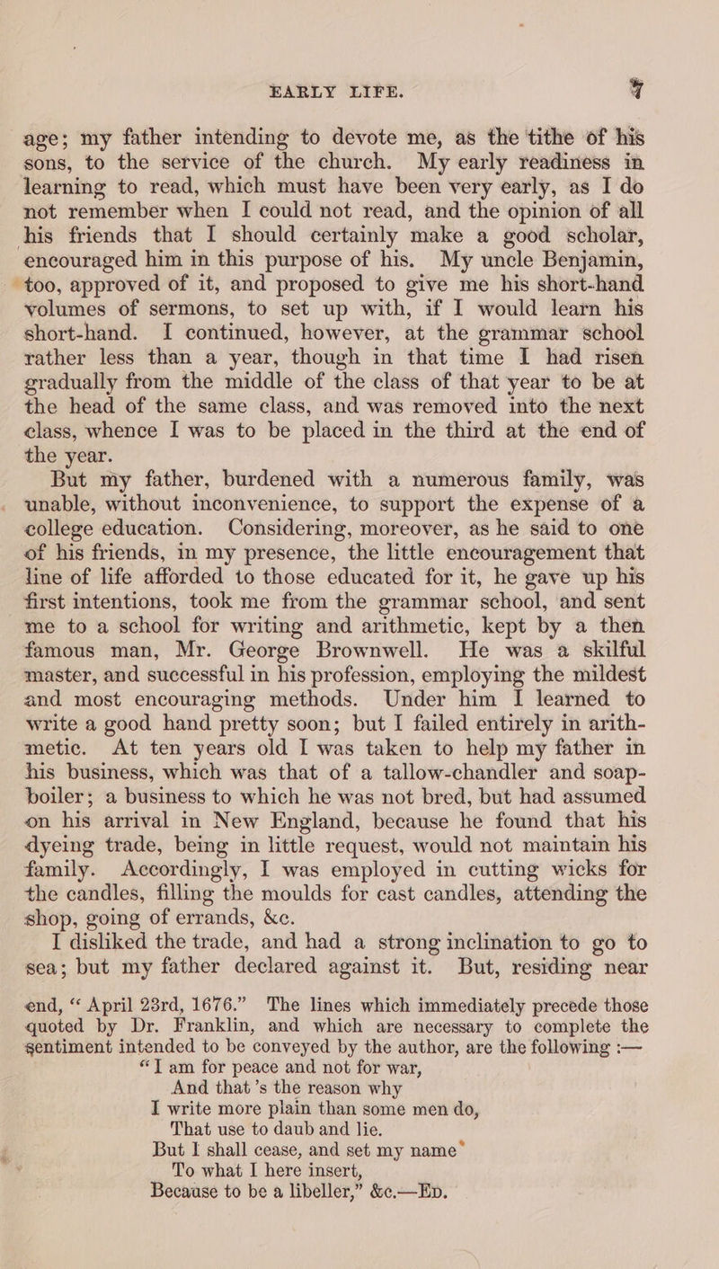 age; my father intending to devote me, as the tithe of his sons, to the service of the church. My early readiness in learning to read, which must have been very early, as I do not remember when I could not read, and the opinion of all his friends that I should certainly make a good scholar, encouraged him in this purpose of his. My uncle Benjamin, too, approved of it, and proposed to give me his short-hand volumes of sermons, to set up with, if I would learn his short-hand. I continued, however, at the grammar school rather less than a year, though in that time I had risen gradually from the middle of the class of that year to be at the head of the same class, and was removed into the next class, whence I was to be placed in the third at the end of the year. But my father, burdened with a numerous family, was unable, without inconvenience, to support the expense of a college education. Considering, moreover, as he said to one of his friends, in my presence, the little encouragement that line of life afforded to those educated for it, he gave up his first intentions, took me from the grammar school, and sent me to a school for writing and arithmetic, kept by a then famous man, Mr. George Brownwell. He was a skilful master, and successful in his profession, employing the mildest and most encouraging methods. Under him I learned to write a good hand pretty soon; but I failed entirely in arith- metic. At ten years old I was taken to help my father in his business, which was that of a tallow-chandler and soap- boiler; a business to which he was not bred, but had assumed on his arrival in New England, because he found that his dyeing trade, being in little request, would not maintain his family. Accordingly, I was employed in cutting wicks for the candles, filling the moulds for cast candles, attending the shop, going of errands, &amp;c. I disliked the trade, and had a strong inclination to go to sea; but my father declared against it. But, residing near end, “ April 28rd, 1676.” The lines which immediately precede those quoted by Dr. Franklin, and which are necessary to complete the sentiment intended to be conveyed by the author, are the following :— “Yam for peace and not for war, And that’s the reason why I write more plain than some men do, That use to daub and lie. But I shall cease, and set my name* _ To what I here insert, Because to be a libeller,” &amp;¢.—Ep.