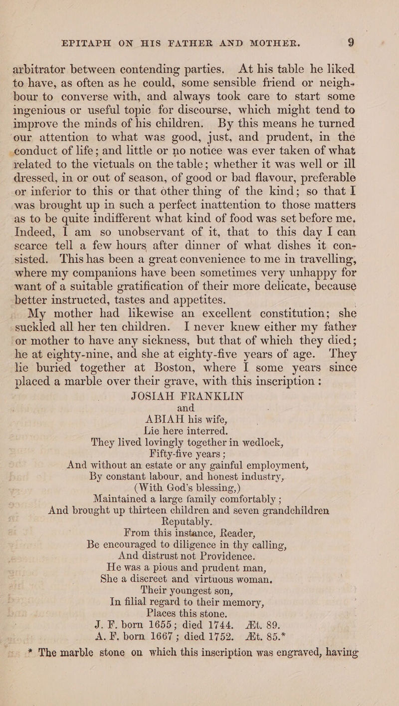 arbitrator between contending parties. At his table he liked to have, as often as he could, some sensible friend or neigh- bour to converse with, and always took care to start some ingenious or useful topic for discourse, which might tend to improve the minds of his children. By this means he turned ‘our attention to what was good, just, and prudent, in the conduct of life; and little or no notice was ever taken of what related to the victuals on the table; whether it was well or ill dressed, in or out of season, of good or bad flavour, preferable or inferior to this or that other thing of the kind; so that | was brought up in such a perfect inattention to those matters as to be quite indifferent what kind of food was set before me. Indeed, 1 am so unobservant of it, that to this day I can scarce tell a few hours after dinner of what dishes it con- sisted. This has been a great convenience to me in travelling, where my companions have been sometimes very unhappy for want of a suitable gratification of their more delicate, because -better instructed, tastes and appetites. : My mother had likewise an excellent constitution; she suckled all her ten children. I never knew either my father ‘or mother to have any sickness, but that of which they died; he at eighty-nine, and she at eighty-five years of age. They hie buried together at Boston, where I some years since placed a marble over their grave, with this inscription : JOSIAH FRANKLIN and ABIAH his wife, Lie here interred. They lived lovingly together in wedlock, Fifty-five years ; And without an estate or any gainful employment, By constant labour, and honest industry, (With God’s blessing, Maintained a large family comfortably ; And brought up thirteen children and seven grandchildren Reputably. From this instance, Reader, Be encouraged to diligence in thy calling, And distrust not Providence. He was a pious and prudent man, She a discreet and virtuous woman. Their youngest son, In filial regard to their memory, Places this stone. J. F. born 1655; died 1744. Mt. 89. A. F, born. 1667; died 1752. Rt. 85.* * The marble stone on which this inscription was engraved, haying