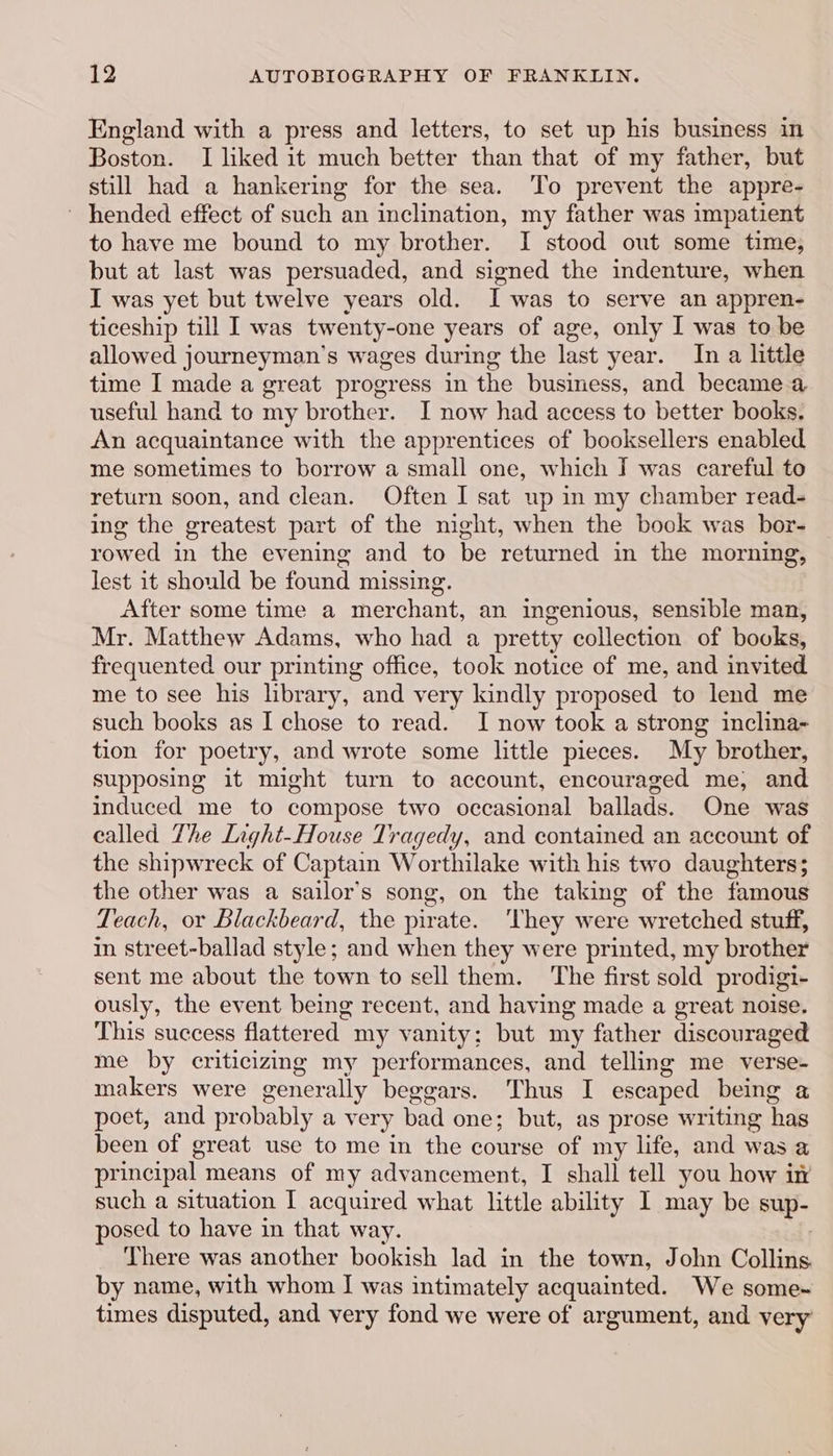 England with a press and letters, to set up his business in Boston. I liked it much better than that of my father, but still had a hankering for the sea. To prevent the appre- ~ hended effect of such an inclination, my father was impatient to have me bound to my brother. I stood out some time, but at last was persuaded, and signed the indenture, when I was yet but twelve years old. I was to serve an appren- ticeship till I was twenty-one years of age, only I was to be allowed journeyman’s wages during the last year. In a little time I made a great progress in the business, and became a useful hand to my brother. I now had access to better books. An acquaintance with the apprentices of booksellers enabled me sometimes to borrow a small one, which I was careful to return soon, and clean. Often I sat up in my chamber read- ing the greatest part of the night, when the book was bor- rowed in the evening and to be returned in the morning, lest it should be found missing. After some time a merchant, an ingenious, sensible man, Mr. Matthew Adams, who had a pretty collection of books, frequented our printing office, took notice of me, and invited me to see his library, and very kindly proposed to lend me such books as I chose to read. I now took a strong inclina- tion for poetry, and wrote some little pieces. My brother, supposing it might turn to account, encouraged me, and induced me to compose two occasional ballads. One was called The Light-House Tragedy, and contained an account of the shipwreck of Captain Worthilake with his two daughters; the other was a sailor’s song, on the taking of the famous Teach, or Blackbeard, the pirate. ‘They were wretched stuff, in street-ballad style; and when they were printed, my brother sent me about the town to sell them. The first sold prodigi- ously, the event being recent, and having made a great noise. This success flattered my vanity; but my father discouraged me by criticizing my performances, and telling me verse- makers were generally beggars. Thus I escaped being a poet, and probably a very bad one; but, as prose writing has been of great use to me in the course of my life, and was a principal means of my advancement, I shall tell you how in such a situation I acquired what little ability I may be sup- posed to have in that way. There was another bookish lad in the town, John Collins. by name, with whom I was intimately acquainted. We some- times disputed, and very fond we were of argument, and very