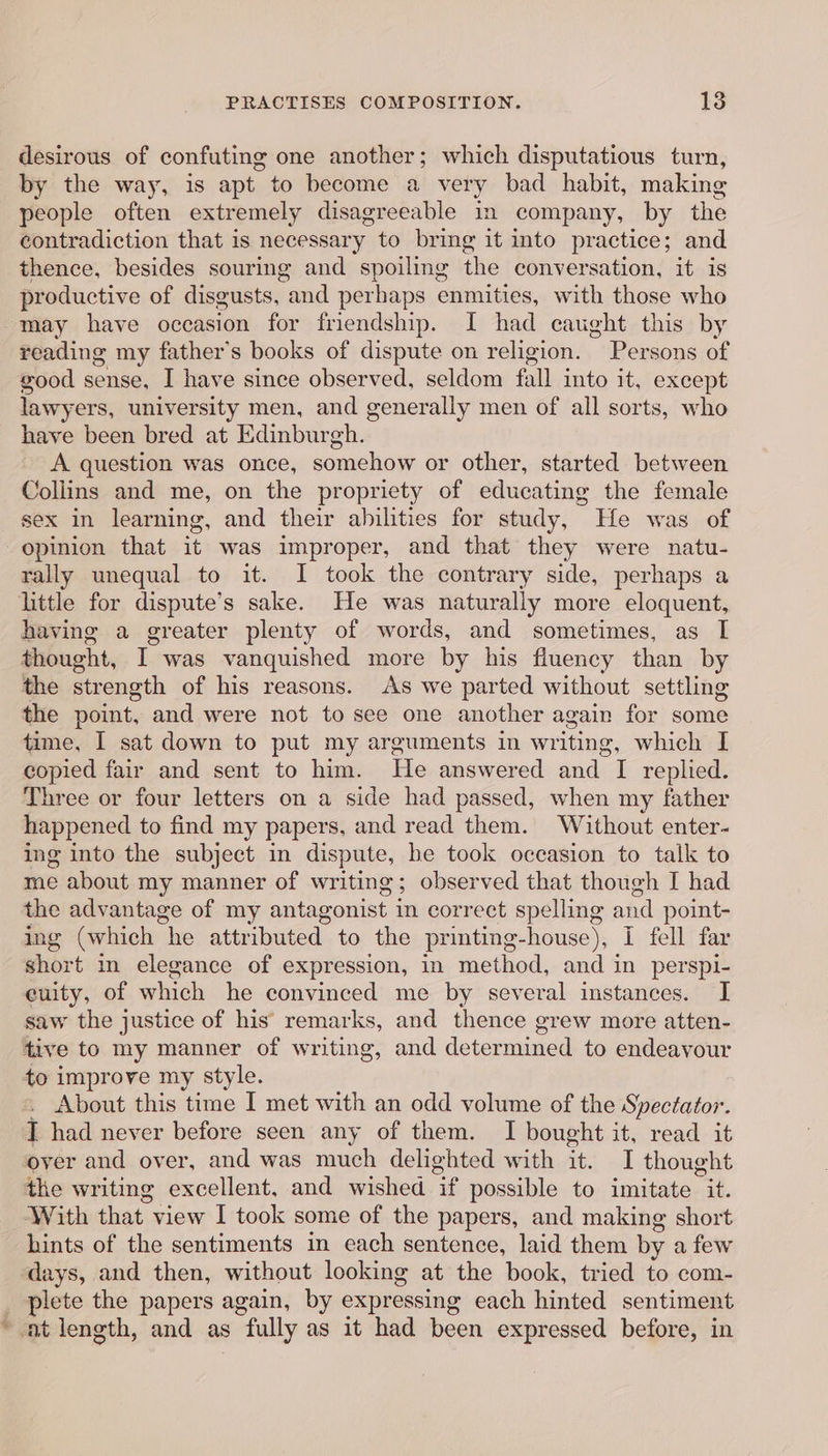 desirous of confuting one another; which disputatious turn, by the way, is apt to become a very bad habit, making people often extremely disagreeable in company, by the contradiction that is necessary to bring it into practice; and thence, besides souring and spoiling the conversation, it is productive o of disgusts, and perhaps enmities, with those who may have occasion for friendship. I had caught this by reading my father’s books of dispute on religion. Persons of good sense, I have since observed, seldom fall into it, except lawyers, university men, and generally men of all sorts, who have been bred at Edinburgh. A question was once, somehow or other, started between Collins and me, on the propriety of educating the female sex in learning, and their abilities for study, He was of opinion that it was improper, and that they were natu- rally unequal to it. I took the contrary side, perhaps a little for dispute’s sake. He was naturally more eloquent, having a greater plenty of words, and sometimes, as I thought, I was vanquished more by his fluency than by the strength of his reasons. As we parted without settling the point, and were not to see one another again for some time, I sat down to put my arguments in writing, which I copied fair and sent to him. He answered and I replied. Three or four letters on a side had passed, when my father happened to find my papers, and read them. Without enter- ing into the subject in ape he took occasion to talk to me about my manner of writing; observed that though I had the advantage of my antagonist in correct spelling and point- ing (which “he attributed to the printing-house), i fell far short in elegance of expression, in method, and in perspi- euity, of which he convinced me by several instances. I saw the justice of his remarks, and thence grew more atten- tive to my manner of writing, and determined to endeavour to improve my style. . About this ‘time I met with an odd volume of the Spectator. I had never before seen any of them. I bought it, read it over and over, and was much delighted with it. I thought the writing excellent, and wished “ possible to imitate it. With that view I took some of the papers, and making short hints of the sentiments in each sentence, laid them by a few days, and then, without looking at the book, tried to com- _ plete the papers again, by expressing each hinted sentiment ~ at length, and as : fully as it had been expressed before, in