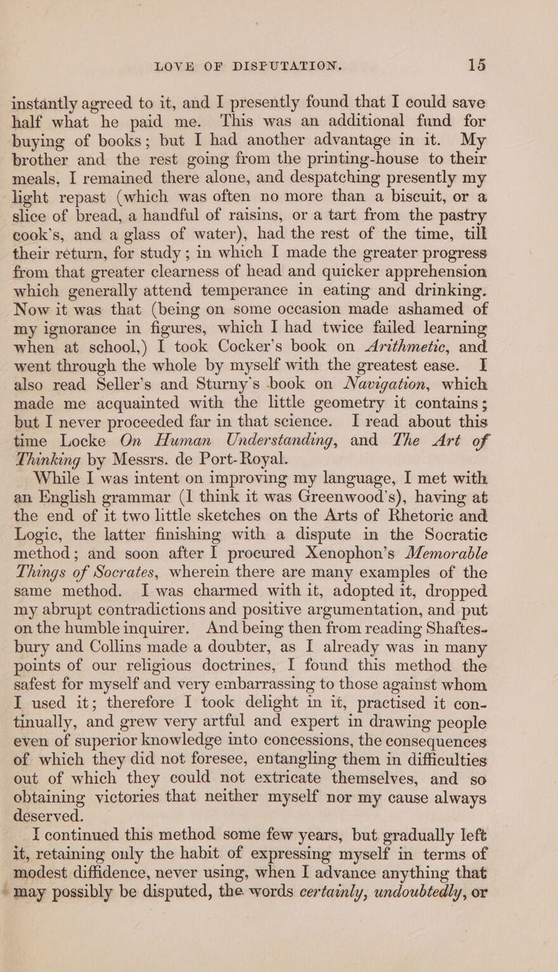 instantly agreed to it, and I presently found that I could save half what he paid me. This was an additional fund for buying of books; but I had another advantage in it. My brother and the rest going from the printing-house to their meals, I remained there alone, and despatching presently my light repast (which was often no more than a biscuit, or a slice of bread, a handful of raisins, or a tart from the pastry cook’s, and a glass of water), had the rest of the time, till their return, for study ; in which I made the greater progress from that greater clearness of head and quicker apprehension which generally attend temperance in eating and drinking. Now it was that (being on some occasion made ashamed of my ignorance in figures, which I had twice failed learning when at school,) I took Cocker’s book on Arithmetic, and _ went through the whole by myself with the greatest ease. I also read Seller’s and Sturny’s book on Navigation, which made me acquainted with the little geometry it contains; but I never proceeded far in that science. I read about this time Locke On Human Understanding, and The Art of Thinking by Messrs. de Port-Royal. While I was intent on improving my language, I met with an English grammar (1 think it was Greenwood’s), having at the end of it two little sketches on the Arts of Rhetoric and Logic, the latter finishing with a dispute in the Socratic method; and soon after I procured Xenophon’s JZemorable Things of Socrates, wherein there are many examples of the same method. I was charmed with it, adopted it, dropped my abrupt contradictions and positive argumentation, and put on the humble inquirer. And being then from reading Shaftes- bury and Collins made a doubter, as I already was in man points of our religious doctrines, I found this method the safest for myself and very embarrassing to those against whom I used it; therefore I took delight in it, practised it con- tinually, and grew very artful and expert in drawing people even of superior knowledge into concessions, the consequences of which they did not foresee, entangling them in difficulties out of which they could not extricate themselves, and so obtaining victories that neither myself nor my cause always deserved. I continued this method some few years, but. gradually left it, retaining only the habit of expressing myself in terms of modest diffidence, never using, when I advance anything that ~ may possibly be disputed, the words certainly, undoubtedly, or