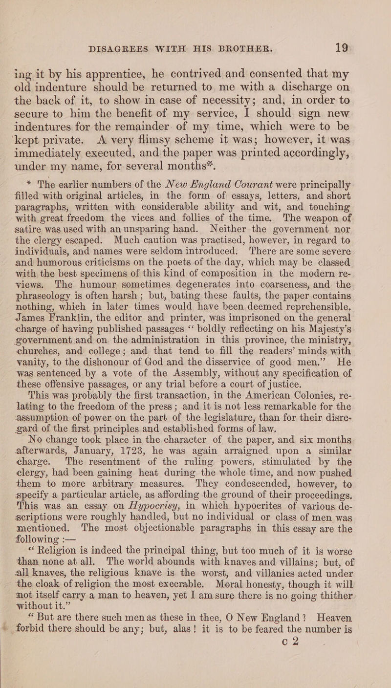 ing it by his apprentice, he contrived and consented that my old indenture should be returned to me with a discharge on the back of it, to show in case of necessity; and, in order to secure to him the benefit of my service, I should sign new indentures for the remainder of my time, which were to be ‘kept private. A very flimsy scheme it was; however, it was immediately executed, and the paper was printed accordingly, under my name, for several months*. * The earlier numbers of the New England Courant were principally filled with original articles, in the form of essays, letters, and short paragraphs, written with considerable ability and wit, and touching with great freedom the vices and follies of the time. The weapon of satire was used with anunsparing hand. Neither the government nor the clergy escaped. Much caution was practised, however, in regard to individuals, and names were seldom introduced. There are some severe and humorous criticisms on the poets of the day, which may be classed with the best specimens of this kind of composition in the modern re- views. The humour sometimes degenerates into coarseness, and the phraseology is often harsh ; but, bating these faults, the paper contains nothing, which in later times would have been.deemed reprehensible. James Franklin, the editor and printer, was imprisoned on the general charge of having published passages “ boldly reflecting on his Majesty’s government and on. the administration in this province, the ministry, churches, and college; and that tend to fill the readers’ minds with vanity, to the dishonour of God and the disservice of good men.” He was sentenced by a vote of the Assembly, without any specification of these offensive passages, or any trial before a court of justice. This was probably the first transaction, in the American Colonies, re- lating to the freedom of the press; and it is not less remarkable for the assumption of power on the part of the legislature, than for their disre- gard of the first principles and established forms of law. No change took place in the character of the paper, and six months afterwards, January, 1723, he was again arraigned upon a similar charge. The resentment of the ruling powers, stimulated by the clergy, had been gaining heat during the whole time, and now pushed them to more arbitrary measures. They condescended, however, to specify a particular article, as affording the ground of their proceedings. This was an essay on Hypocrisy, in which hypocrites of various de- scriptions were roughly handled, but no individual or class of men was mentioned. The most objectionable paragraphs in this essay are the following :— ** Religion is indeed the principal thing, but too much of it is worse than none at all. The world abounds with knaves and villains; but, of all knaves, the religious knave is the worst, and villanies acted under the cloak of religion the most execrable. Moral honesty, though it will mot itself carry a man to heaven, yet I am sure there is no going thither without it.” : “ But are there such men as these in thee, O New England? Heaven ~ forbid there should be any; but, alas! it is to be feared the number is . c 2