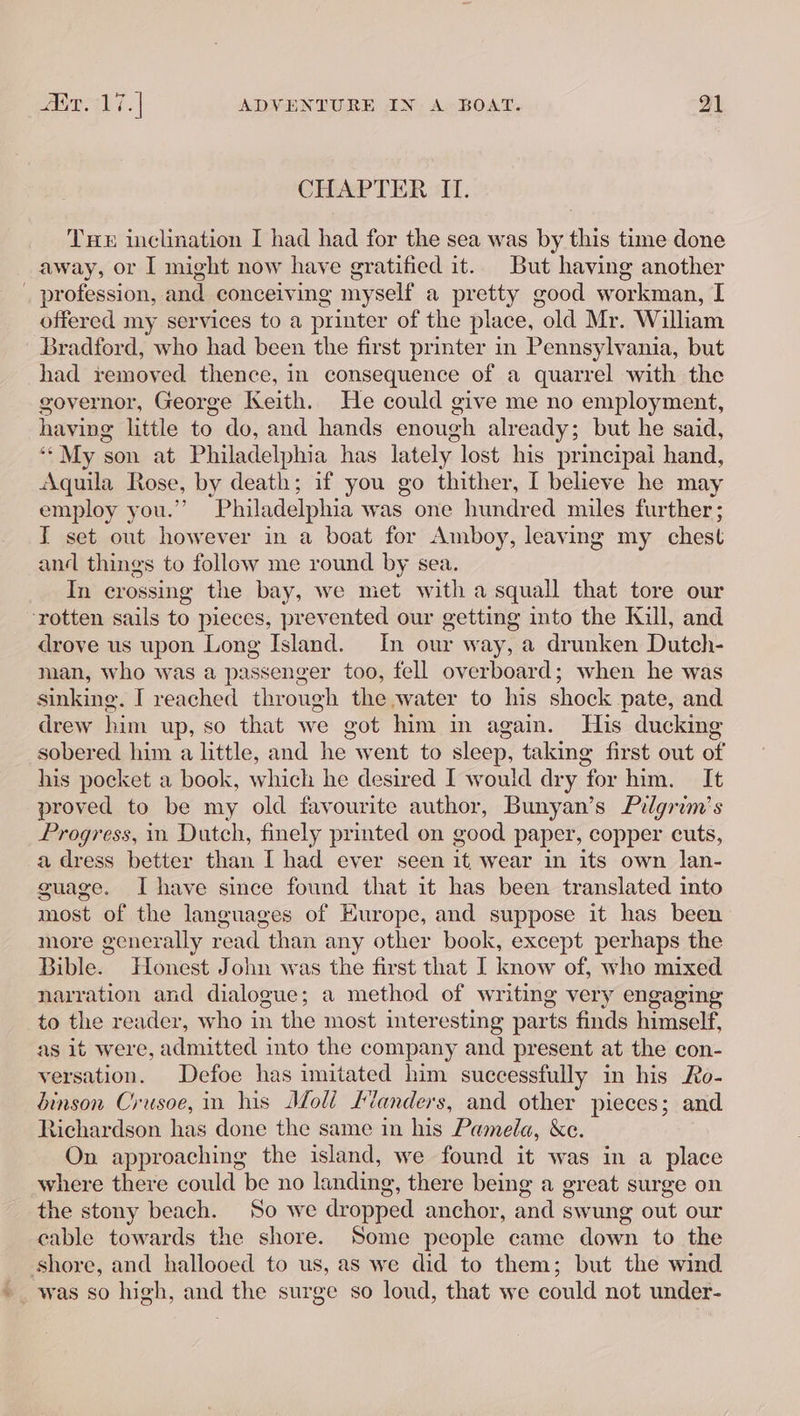 CHAPTER ‘II. Tue inclination I had had for the sea was by this time done away, or I might now have gratified it.. But having another _ profession, and conceiving myself a pretty good workman, I offered my services to a printer of the place, old Mr. William ‘Bradford, who had been the first printer in Pennsylvania, but had removed thence, in consequence of a quarrel with the governor, George Keith. He could give me no employment, having little to do, and hands enough already; but he said, “*My son at Philadelphia has lately lost his principai hand, Aquila Rose, by death; if you go thither, I believe he may employ you.” Philadelphia was one hundred miles further; I set out however in a boat for Amboy, leaving my chest and things to follow me round by sea. In crossing the bay, we met with a squall that tore our ‘rotten sails to pieces, prevented our getting into the Kull, and drove us upon Long Island. In our way, a drunken Dutch- man, who was a passenger too, fell overboard; when he was sinking. I reached through the water to his shock pate, and drew him up, so that we got him in again. His ducking sobered him a little, and he went to sleep, taking first out of his pocket a book, which he desired I would dry for him. It proved to be my old favourite author, Bunyan’s Pilgrim's Progress, in Dutch, finely printed on good paper, copper cuts, a dress better than I had ever seen it wear in its own lan- guage. Ihave since found that it has been translated into most of the languages of Europe, and suppose it has been more generally re ead than any other book, except perhaps the Bible. Honest John was the first that I know of, who mixed narration and dialogue; a method of writing very engaging to the reader, who in the most interesting parts finds himself, as it were, admitted into the company and present at the con- versation. Defoe has imitated him successfully in his Ro- dinson Crusoe, in his Moli Landers, and other pieces; and Richardson has done the same in his Pamela, &amp;e. On approaching the island, we found it was in a place where there could be no landing, there being a great surge on the stony beach. ‘So we dropped anchor, and swung out our cable towards the shore. Some people came down to the shore, and hallooed to us, as we did to them; but the wind - was so high, and the surge so loud, that we could not under-