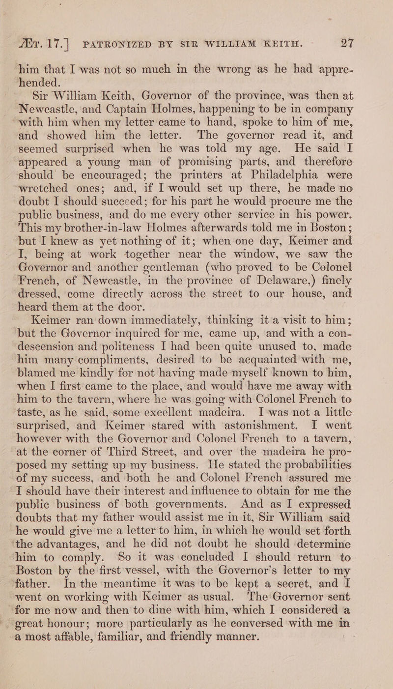 him that I was not so much in the wrong as he had appre- hended. Sir William Keith, Governor of the province, was then at _ Newcastle, and Captain Holmes, happening to be in company “with him when my letter came to hand, spoke to him of me, and showed him the letter. The governor read it, and seemed surprised when he was told my age. He said I appeared a young man of promising parts, and therefore should be encouraged; the printers at Philadelphia were wretched ones; and, if I would set up there, he made no doubt I should succeed; for his part he would procure me the © public business, and do me every other service in his power. This my brother-in-law Holmes afterwards told me in Boston ; but I knew as yet nothing of it; when one day, Keimer and I, being at work together near the window, we saw the Governor and another gentleman (who proved to be Colonel French, of Newcastle, in the province of Delaware,) finely dressed, come directly across the street to our house, and heard them at the door. Keimer ran: down immediately, thinking it a visit to him; but the Governor inquired for me, came up, and with a con- descension and politeness I had been quite unused to, made him many compliments, desired to be acquainted with me, blamed me kindly for not having made myself known to him, when I first came to the place, and would have me away with him to the tavern, where he was going with Colonel French to taste, as he said, some excellent madeira. I was nota little surprised, and Keimer stared with astonishment. I went however with the Governor and Colonel French to a tavern, at the corner of Third Street, and over the madeira he pro- posed my setting up my business. He stated the probabilities of my success, and both he and Colonel French assured me I should have their interest and influence to obtain for me the public business of both governments. And as I expressed doubts that my father would assist me in it, Sir William said he would give me a letter to him, in which he would set forth ‘the advantages, and he did not doubt he should determine him to comply. So it was concluded I should return to Boston by the first vessel, with the Governor’s letter to my father. In the meantime it was to be kept a secret, and I went on working with Keimer as usual. The Governor sent for me now and then to dine with him, which I considered a -. great honour; more particularly as he conversed with me in -a most affable, familiar, and friendly manner.