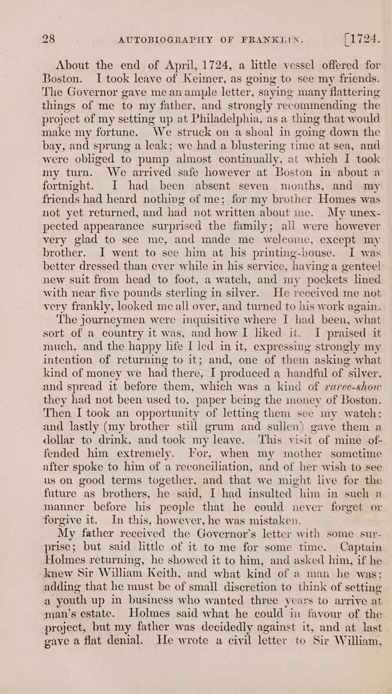 About the end of April, 1724, a little vessel offered for Boston. I took leave of Keimer, as going to see my friends. The Governor gave me anample letter, saying many flattering things of me to my father, and strongly recommending the pr oject of my setting up at Philadelphia, as a thing that w vould make my fortune. “We struck on a shoal in going down the bay, and sprung a leak; we had a blustering time at sea, and were obliged to pump almost continually, at which I took my turn. We arrived safe however at Boston in about a fortnight. I had been absent seven months, and my friends had heard nothing of me; for my brother Homes was not yet returned, and had not written about me. My unex- pected appearance surprised the family; all were however very glad to see me, and made me welcome, except my brother. I went to see him at his printing-house. I was better dressed than ever while in his service, having a genteel new suit from head to foot, a watch, and my pockets lined with near five pounds sterling in silver. He received me not very frankly, looked me all over, and turned to his work again. The journeymen were inquisitive where I had been, what sort of a country it was, and how I hked it. I praised it much, and the happy lite I led in it, expressing strongly my intention of returning to it; and, one of them asking what kind of money we had there, I produced a handful of “silver, and spread it before them, which was a kind of raree-shou they had not been used to, paper being the money of Boston. Then I took an opportunity of letting them see my watch: and lastly (my brother still grum and sulien) gave them a dollar to drink, and took my rleave. ‘This visit of mine of- fended him extremely. For, when my mother sometime after spoke to him of a reconciliation, and of her wish to see us on good terms together, and that we might live for the future as brothers, he said, I had insulted him in such a manner before his people that he could never forget or forgive it. In this, however, he was mistaken. My father received the Governor's letter with some sur- prise; but said little of it to me for some time. Captain Holmes returning, he showed it to him, and asked him, if he knew Sir William Keith, and what kind of a man he was; adding that he must be of small discretion to think of setting a ‘youth up in business who wanted three years to arrive at man’s estate. Holmes said what he could in favour of the project, but my father was decidedly against at and at last gave a flat denial. He wrote a civil letter vee William,