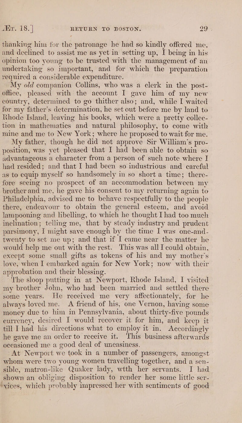 Er. 18. | RETURN TO BOSTON. 20 thanking him for the patronage he had so kindly offered me, and declined to assist me as yet in setting up, I being in his opinion too young to be trusted with the management of an undertaking so important, and for which the preparation required a considerable expenditure. My old companion Collins, who was a clerk in the post- office, pleased with the account I gave him of my new country, determined to go thither also; and, while I waited for my father’s deter mination, he set out before me by land to Khode Island, leaving his books, which were a pretty collec- tion in mathematics and natural philosophy, to come with mine and me to New York; where he proposed to wait for me. My father, though he did not approve Sir William’s pro- position, was yet pleased that I had been able to obtain so advantageous a character from a person of such note where I had resided : and that I had been so industrious and careful as to equip myself so handsomely in so short a time; there- fore seeing no prospect of an accommodation between my brother and me, he gave his consent to my returning again to Philadelphia, advised me to behave respectfully to the people there, endeavour to obtain the general esteem, and avoid lampooning and. libelling, to which he thought I had too much inchnation; telling me, that by steady industry and prudent parsimony, I might save enough by the time I was one-and- twenty to set me up; and that if I came near the matter he would help me out with the rest. This was all I could obtain, except some small gifts as tokens of his and my mother’s ove, when I embarked again for New York; now with their approbation and their blessing. ‘The sloop putting in at Newport, Rhode Island, I visited my brother John, who had been married and settled there some years. He received me very affectionately, for he always loved me. A friend of his, one Vernon, having some money due to him in Pennsylvania, about thirty -five pounds currency, desired I would recover it for him, and keep it till L had his directions what to employ it in. Accordingly he gave me an order to receive it. This business afterwards occasioned me a good deal of uneasiness. At Newport we took in a number of passengers, amongst whom were two young women travelling together, and a sen- sible, matron-like Quaker lady, wtth her serv ants. I had shown an obliging disposition to render her some little ser- “vices, which probably impressed her with sentiments of good