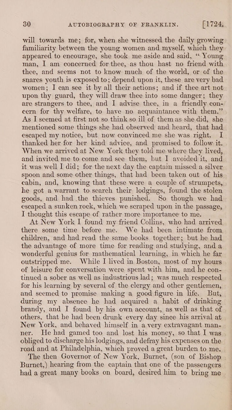 will towards me; for, when she witnessed the daily growing familiarity between the young women and myself, which they appeared to encourage, she tock me aside and said, ‘* Young man, I am concerned for thee, as thou hast no friend with thee, and seems not to know much of the world, or of the snares youth is exposed to; depend upon it, these are very bad women; I can see it by all their actions; and if thee art not upon thy guard, they will draw thee into some danger; they are strangers to thee, and I advise thee, in a friendly con- cern for thy welfare, to have no acquaintance with them.” As I seemed at first not so think so ill of them as she did, she mentioned some things she had observed and heard, that had escaped my notice, but now convinced me she was right. I thanked her for her kind advice, and promised to follow it. When we arrived at New York they told me where they lived, and invited me to come and see them, but I avoided it, and it was well I did; for the next day the captain missed a silver spoon and some other things, that had been taken out of his cabin, and, knowing that these were a couple of strumpets, he got a warrant to search their lodgings, found the stolen goods, and had the thieves punished. So though we had escaped a sunken rock, which we scraped upon in the passage, I thought this escape of rather more importance to me. At New York I found my friend Collins, who had arrived there some time before me. We had been intimate from children, and had read the same books together; but he had the advantage of more time for reading and studying, and a wonderful genius for mathematical learning, in which he far outstripped me. While I lived in Boston, most of my hours of leisure for conversation were spent with him, and he con- tinued a sober as well as industrious lad; was much respected for his learning by several of the clergy ‘and other gentlemen, and seemed to promise making a good figure in life. But, during my absence he had acquired a habit of drinking brandy, and I found by his own account, as well as that of others, that he had been drunk every day since his arrival at New York, and behaved himself in a very extravagant man- ner. He had gamed too and lost his money, so that I was obliged to discharge his lodgings, and defray his expenses on the road and at Philadelphia, which proved a great burden to me. The then Governor of New York, Burnet, (son of Bishop Burnet,) hearing from the captain that one of the passengers had a great many books on board, desired him to bring me
