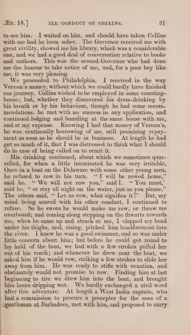 to see him. I waited on him, and should have taken Collins with me had he been sober. The Governor received me with great civility, showed me his library, which was a considerable one, and we had a good deal of conversation relative to books and authors. This was the second Governor who had done me the honour to take notice of me, and, for a poor boy like me, it was very pleasing. We proceeded to Philadelphia. I received in the way Vernon's money, without which we could hardly have finished our journey. Collins wished to be employed in some counting- house; but, whether they discovered his dram-drinking by his breath or by his behaviour, though he had some recom- mendations, he met with no success in any application, and continued lodging and boarding at the same house with me, and at my expense. Knowing I had that money of Vernon’s, he was continually borrowing of me, still promising repay- ment as soon as he should be in business. At length he had got so much of it, that I was distressed to think what I should do in case of being called on to remit it. His drinking continued, about which we sometimes quar- relled, for when a little intoxicated he was very irritable, Once in a boat on the Delaware with some other young men, he refused to row in his turn. ‘I will be rowed home,” said he. “ We will not row you,” saidI. “ You must,’ said he, “or stay all night on the water, just as you please.” The others said, ‘* Let us row, what signifies it!’ But, my mind being soured with his other conduct, I continued to refuse. So he swore he would make me row, or throw me overboard; and coming along stepping on the thwarts towards me, when he came up and struck at me, I clapped my head under his thighs, and, rising, pitched him headforemost into the river. I knew he was a good swimmer, and so was under little concern about him; but before he could get round to lay hold of the boat, we had with a few strokes pulled her out of his reach; and whenever he drew near the boat, we _ asked him if he would row, striking a few strokes to slide her _ away from him. He was ready to stifle with vexation, and | obstinately would not promise to row. Finding him at last _ beginning to tire we drew him into the boat, and brought | him home dripping wet. We hardly exchanged a civil word | after this adventure. At length a West India captain, who | had a commission to procure a preceptor for the sons of a | gentleman at Barbadoes, met with him, and proposed to carry | | | | |