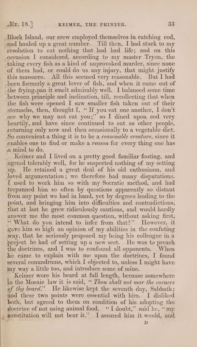 occasion I considered, according to my master Tryon, the of them had, or could do us any injury, that might justify this massacre. All this seemed very reasonable. pRut I had r ie between principle and inclination, till, recollecting that when the fish were opened I saw smaller fish taken out of their stomachs, then, thought I, “ If you eat one another, I don’t see why we may not eat you;” so I dined upon cod very heartily, and have since continued to eat as other people, returning only now and then occasionally to a vegetable diet. So convenient a thing it is to be a reasonable creature, since it enables one to find or make a reason for every thing one has a mind to do. Keimer and I lived on a pretty good familiar footing, and agreed tolerably well, for he suspected nothing of my setting up. He retained a great deal of his old enthusiasm, and loved argumentation; we therefore had many disputations. £ used to work him so with my Socratic method, and had trepanned him so often by questions apparently so distant from any point we had in hand, yet by degrees leading to the point, and bringing him into difficulties ‘and contradictions, that at last he grew ridiculously cautious, and would hardly answer me the most common question, without asking first, ** What do you intend to infer from that?” However, it gave him so high an opinion of my abilities in the confuting way, that he seriously proposed my being his colleague in a the doctrines, and I was to confound all opponents. When he came to explain with me upon the doctrines, I found several conundrums, which [ objected to, unless I might have my way a little too, and introduce some of mine. _ Keimer wore his beard at full length, because somewhere in the Mosaic law it is said, ‘ Thou vedi not mar the corners ef thy beard.” He likewise kept the seventh day, Sabbath; and these two points were essential with him. I disliked both, but agreed to them on condition of his adopting the doctrine of not using animal food. ‘I doubt,” said he, ‘my eonstitution will not bear it.” I assured him it would, and D