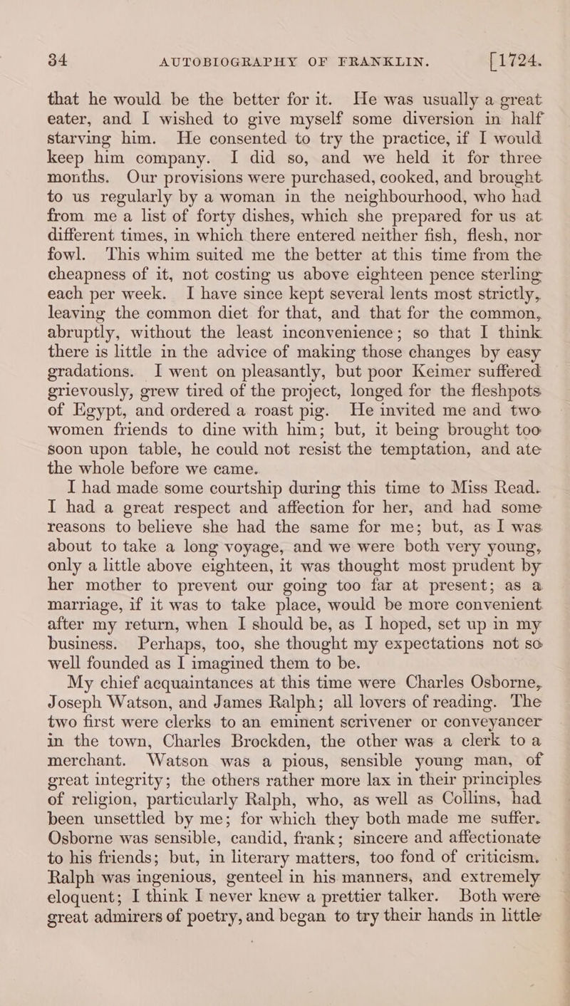 that he would be the better for it. He was usually a great eater, and I wished to give myself some diversion in half starving him. He consented to try the practice, if I would keep him company. I did so, and we held it for three months. Our provisions were purchased, cooked, and brought. to us regularly by a woman in the neighbourhood, who had from me a list of forty dishes, which she prepared for us at different times, in which there entered neither fish, flesh, nor fowl. This whim suited me the better at this time from the cheapness of it, not costing us above eighteen pence sterling each per week. I have since kept several lents most strictly, leaving the common diet for that, and that for the common, abruptly, without the least inconvenience; so that I think there is little in the advice of making those changes by easy gradations. I went on pleasantly, but poor Keimer suffered grievously, grew tired of the project, longed for the fleshpots of Egypt, and ordered a roast pig. He invited me and two women friends to dine with him; but, it being brought too: soon upon table, he could not resist the temptation, and ate the whole before we came. I had made some courtship during this time to Miss Read. I had a great respect and affection for her, and had some reasons to believe she had the same for me; but, as I was about to take a long voyage, and we were both very young, only a little above eighteen, it was thought most prudent by her mother to prevent our going too far at present; as a marriage, if it was to take place, would be more convenient. after my return, when I should be, as I hoped, set up in my business. Perhaps, too, she thought my expectations not so well founded as I imagined them to be. My chief acquaintances at this time were Charles Osborne, Joseph Watson, and James Ralph; all lovers of reading. The two first were clerks to an eminent scrivener or conveyancer in the town, Charles Brockden, the other was a clerk toa merchant. Watson was a pious, sensible young man, of great integrity; the others rather more lax in their principles of religion, particularly Ralph, who, as well as Collins, had been unsettled by me; for which they both made me suffer. Osborne was sensible, candid, frank; sincere and affectionate to his friends; but, in literary matters, too fond of criticism. Ralph was ingenious, genteel in his manners, and extremely eloquent; I think I never knew a prettier talker. Both were great admirers of poetry, and began to try their hands in little