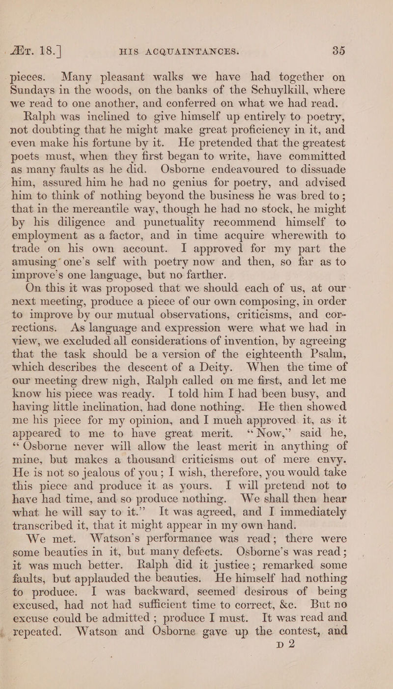 pieces. Many pleasant walks we have had together on Sundays in the woods, on the banks of the Schuylkill, where we read to one another, and conferred on what we had read. Ralph was inclined to give himself up entirely to. poetry, not doubting that he might make great proficiency in it, and ‘even make his fortune by it. He pretended that the greatest poets must, when they first began to write, have committed as many faults as he did. Osborne endeavoured to dissuade him, assured him he had no genius for poetry, and advised him to think of nothing beyond the business he was bred to; that in the mereantile way, though he had no stock, he might by his diligence and punctuality recommend himself to employment as a factor, and in time acquire wherewith to trade on his own account. I approved for my part the amusing’ one’s self with poetry now and then, so far as to improve’s one language, but no farther. On this it was proposed that we should each of us, at our next meeting, produce a piece of our own composing, in order to improve by our mutual observations, criticisms, and cor- rections. As language and expression were what we had in view, we excluded all considerations of invention, by agreeing that the task should be a version of the eighteenth Psalm, which describes the descent of a Deity. When the time of our meeting drew nigh, Ralph called on me first, and let me know his piece was ready. I told him I had been busy, and having little inclination, had done nothing. He then showed me his piece for my opinion, and I mueh approved. it, as. it appeared to me to have great merit. ‘ Now,” said he, **Qsborne never will allow the least merit in anything of mine, but makes a thousand criticisms out of mere envy. He is not so jealous of you; I wish, therefore, you would take this piece and produce it as yours. I will pretend not to have had time, and so produce nothing. We shall then hear what he will say to it.” It was agreed, and I immediately transcribed it, that it might appear in my own hand. We met. Watson’s performance was read; there were some beauties in it, but many defects. Osborne’s was read ; it was much better. Ralph did it justice; remarked some faults, but applauded the beauties. He himself had nothing to produce. I was backward, seemed desirous of being excused, had not had sufficient time to correct, &amp;e. But no excuse could be admitted ; produce I must. It was read and _ repeated. Watson and Osborne gave up. the contest, and ; D2
