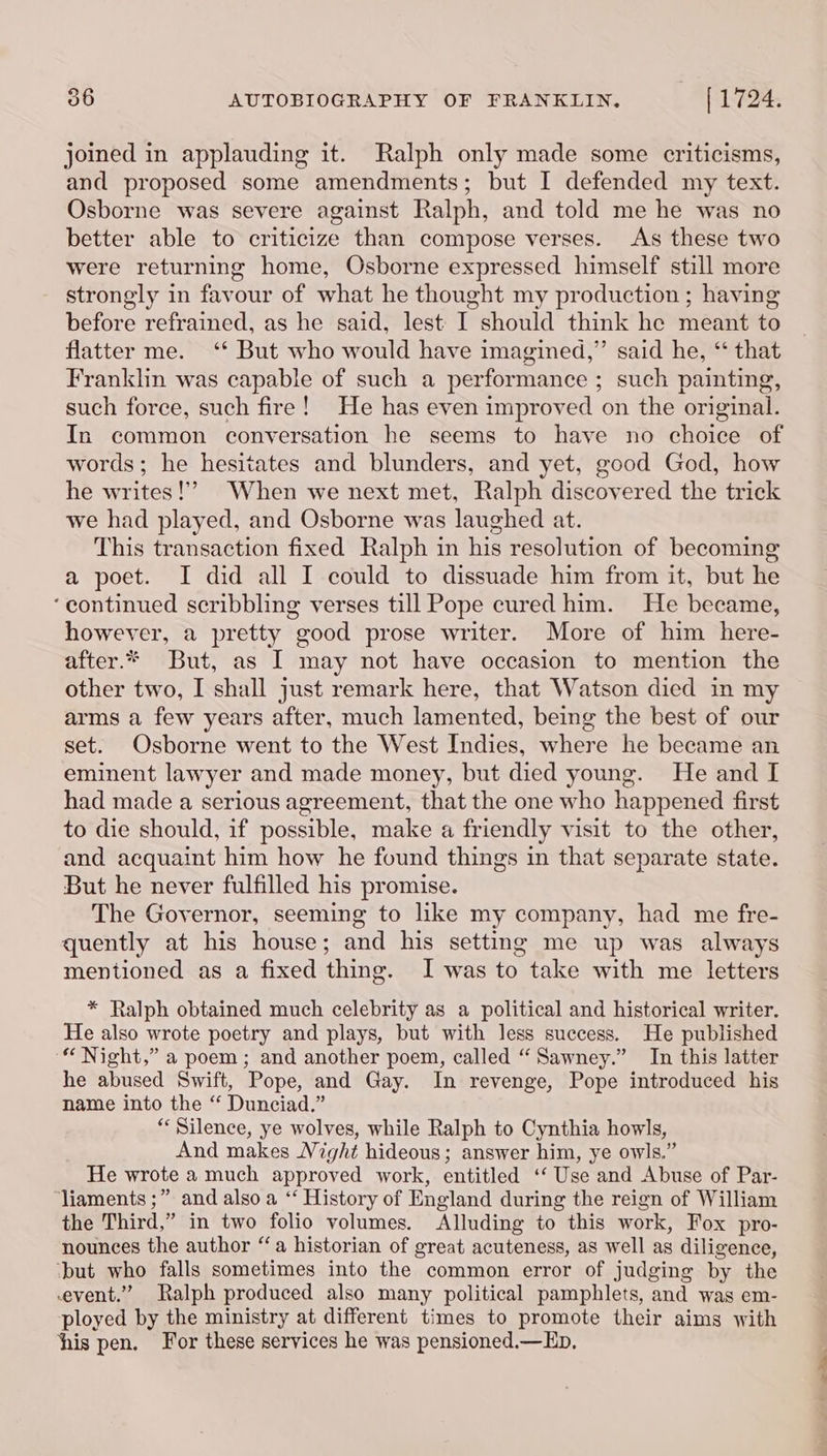joined in applauding it. Ralph only made some criticisms, and proposed some amendments; but I defended my text. Osborne was severe against Ralph, and told me he was no better able to criticize than compose verses. As these two were returning home, Osborne expressed himself still more strongly in favour of what he thought my production ; having before refrained, as he said, lest I should think he meant to flatter me. ‘* But who would have imagined,” said he, “ that Franklin was capable of such a performance ; such painting, such force, such fire! He has even improved on the original. words; he hesitates and blunders, and yet, good God, how he writes!” When we next met, Ralph discovered the trick we had played, and Osborne was laughed at. This transaction fixed Ralph in his resolution of becoming a poet. I did all I could to dissuade him from it, but he ‘continued scribbling verses till Pope cured him. He became, however, a pretty good prose writer. More of him here- after.* But, as I may not have occasion to mention the other two, I shall just remark here, that Watson died in my arms a few years after, much lamented, being the best of our set. Osborne went to the West Indies, where he became an eminent lawyer and made money, but died young. He and I had made a serious agreement, that the one who happened first to die should, if possible, make a friendly visit to the other, and acquaint him how he found things in that separate state. But he never fulfilled his promise. The Governor, seeming to like my company, had me fre- quently at his house; and his setting me up was always mentioned as a fixed thing. I was to take with me letters * Ralph obtained much celebrity as a political and historical writer. He also wrote poetry and plays, but with less suecess. He published “Night,” a poem; and another poem, called “ Sawney.” In this latter he abused Swift, Pope, and Gay. In revenge, Pope introduced his name into the “ Dunciad.” “Silence, ye wolves, while Ralph to Cynthia howls, And makes Ni ight hideous; answer him, ye owls.” He wrote a much approved work, entitled “Use and Abuse of Par- ‘Jiaments ;” and also a ‘“‘ History of E England during the reign of William the Third,” in two folio volumes. Alluding to this work, Fox pro- nounces the author “a historian of great acuteness, as well as diligence, ‘but who falls sometimes into the common error of judging by the event.” Ralph produced also many political pamphlets, and was em- ployed by the ministry at different times to promote their aims with his pen. For these services he was pensioned.— Ep, —