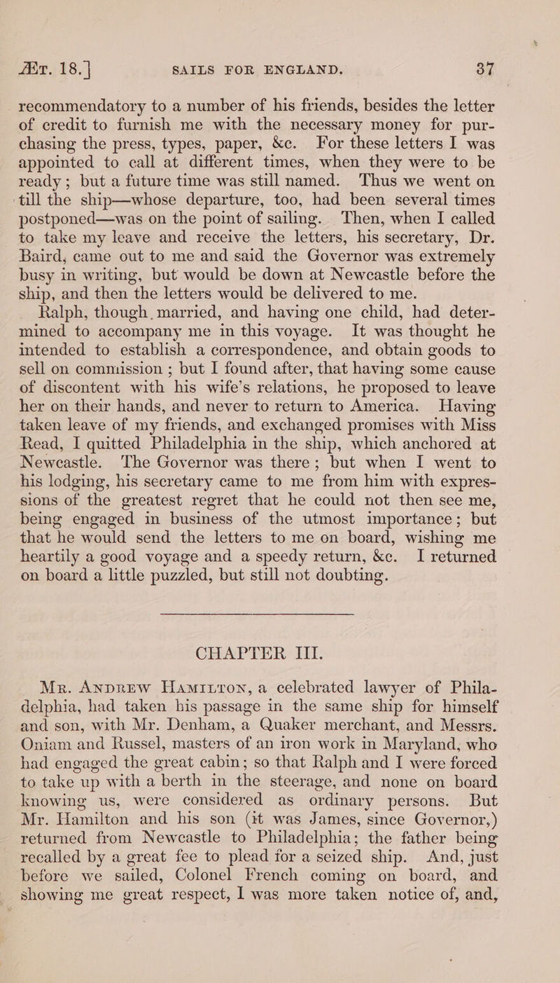 recommendatory to a number of his friends, besides the letter of credit to furnish me with the necessary money for pur- chasing the press, types, paper, &amp;c. For these letters I was appointed to call at different times, when they were to be ready; but a future time was still named. Thus we went on ‘till the ship—whose departure, too, had been several times postponed—was on the point of sailing. Then, when I called to take my leave and receive the letters, his secretary, Dr. Baird, came out to me and said the Governor was extremely busy in writing, but would be down at Newcastle before the ship, and then the letters would be delivered to me. Ralph, though. married, and having one child, had deter- mined to accompany me in this voyage. It was thought he intended to establish a correspondence, and obtain goods to sell on commission ; but I found after, that having some cause of discontent with his wife’s relations, he proposed to leave her on their hands, and never to return to America. Having taken leave of my friends, and exchanged promises with Miss Read, I quitted Philadelphia in the ship, which anchored at Newcastle. The Governor was there; but when I went to his lodging, his secretary came to me from him with expres- sions of the greatest regret that he could not then see me, being engaged in business of the utmost importance; but that he would send the letters to me on board, wishing me heartily a good voyage and a speedy return, &amp;c. I returned on board a little puzzled, but still not doubting. CHAPTER III. Mr. Anprew Hamiuron, a celebrated lawyer of Phila- delphia, had taken his passage in the same ship for himself and son, with Mr. Denham, a Quaker merchant, and Messrs. Oniam and Russel, masters of an iron work in Maryland, who had engaged the great cabin; so that Ralph and I were forced to jake. up with a yeu in lie steerage, and none on board knowing us, were considered as ordinary persons. But Mr. Hamilton and his son (it was James, since Governor, ) returned from Newcastle to Philadelphia; the father being recalled by a great fee to plead for a seized ship. And, just before we sailed, Colonel French coming on board, and showing me great respect, I was more taken notice of, and,
