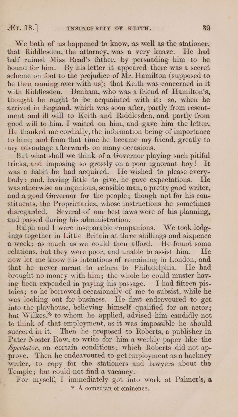 We both of us happened to know, as well as the stationer, that Riddlesden, the attorney, was a very knave. He had half ruined Miss Read’s father, by persuading him to be bound for him. By his letter it appeared there was a secret scheme on foot to the prejudice of Mr. Hamilton (supposed to be then coming over with us); that Keith was concerned in it with Riddlesden. Denham, who was a friend of Hamilton’s, thought he ought to be acquainted with it; so, when he arrived in England, which was soon after, partly from resent- ment and ill will to Keith and Riddlesden, and partly from good will to him, I waited on him, and gave him the letter. He thanked me cordially, the information being of importance to him; and from that time he became my friend, greatly to -my advantage afterwards on many occasions. But what shall we think of a Governor playing such pitiful tricks, and imposing so grossly on a poor ignorant boy! It was a habit he had acquired. He wished to please every- body; and, having little to give, he gave expectations. He was otherwise an ingenious, sensible man, a pretty good writer, and a good Governor for the people; though not for his con- stituents, the Proprietaries, whose instructions he sometimes disregarded. Several of our best laws were of his planning, and passed during his administration. Ralph and I were inseparable companions. We took lodg- ings together in Little Britain at three shillings and sixpence a week; as much as we could then afford. He found some relations, but they were poor, and unable to assist him. He now let me know his intentions of remaining in London, and that he never meant to return to Philadelphia. He had brought no money with him; the whole he could muster hay- ing been expended in paying his passage. I had fifteen pis- toles; so he borrowed occasionally of me to subsist, while he ‘was looking out for business. He first endeavoured to get into the playhouse, believing himself qualified for an actor; but Wilkes,* to whom he applied, advised him candidly not to think of that employment, as it was impossible he should succeed in it. Then he proposed to Roberts, a publisher in Pater Noster Row, to write for him a weekly paper like the Spectator, on certain conditions; which Roberts did not ap- prove. Then he endeavoured to get employment as a hackney writer, to copy for the stationers and lawyers about the Temple; but could not find a vacaney. For myself, I immediately got into work at Palmer’ ts a * A comedian of eminence.