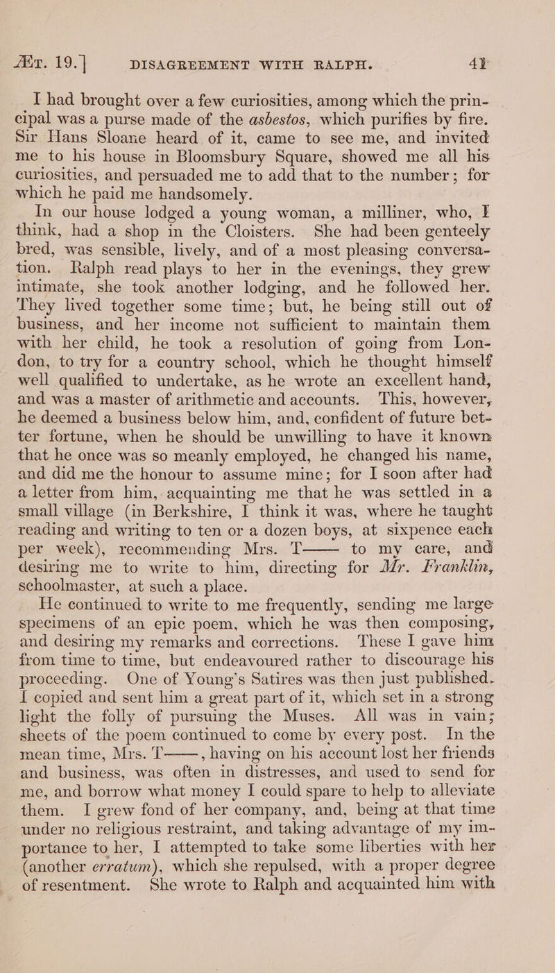 Aue: 19. | DISAGREEMENT WITH RALPH. 4} I had brought over a few curiosities, among which the prin- cipal was a purse made of the asbestos, which purifies by fire. Sir Hans Sloane heard of it, came to see me, and invited me to his house in Bloomsbury Square, showed me all his curiosities, and persuaded me to add that to the number; for which he paid me handsomely. In our house lodged a young woman, a milliner, who, I think, had a shop in the Cloisters. She had been genteely bred, was sensible, lively, and of a most pleasing conversa- tion. Ralph read plays to her in the evenings, they grew intimate, she took another lodging, and he followed her. They lived together some time; but, he being still out of business, and her income not sufficient to maintain them with her child, he took a resolution of going from Lon- don, to try for a country school, which he thought himself well qualified to undertake, as he wrote an excellent hand, and was a master of arithmetic and accounts. This, however, he deemed a business below him, and, confident of future bet- ter fortune, when he should be unwilling to have it known that he once was so meanly employed, he changed his name, and did me the honour to assume mine; for I soon after had a letter from him, acquainting me that he was settled in a small village (in Berkshire, I think it was, where he taught reading and writing to ten or a dozen boys, at sixpence each per week), recommending Mrs. T to my care, and desirmg me to write to him, directing for Mr. Mrankhn, schoolmaster, at such a place. He continued to write to me frequently, sending me large specimens of an epic poem, which he was then composing, and desiring my remarks and corrections. These I gave him from time to time, but endeavoured rather to discourage his proceeding. One of Young’s Satires was then just published. I copied and sent him a great part of it, which set in a strong light the folly of pursuing the Muses. All was in vain; sheets of the poem continued to come by every post. In the mean time, Mrs. T , having on his account lost her friends and business, was often in distresses, and used to send for me, and borrow what money I could spare to help to alleviate them. I grew fond of her company, and, being at that time under no religious restraint, and taking advantage of my im- portance to her, I attempted to take some liberties with her (another erratwm), which she repulsed, with a proper degree of resentment. She wrote to Ralph and acquainted him with
