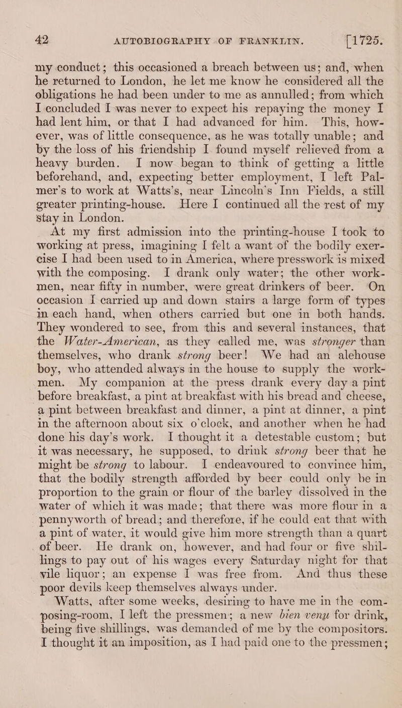 my conduct; this occasioned a breach between us; and, when he returned to London, he let me know he considered all the obligations he had been under to me as annulled; from which I concluded I was never to expect his repaying the money I had lent him, or that I had advanced for him. This, how- ever, was of little consequence, as he was totally unable; and by the loss of his friendship I found myself relieved from a heavy burden. I now began to think of getting a little beforehand, and, expecting better employment, I left Pal- mer’s to work at Watts’s, near Lincoln’s Inn Fields, a still greater printing-house. Here I continued all the rest ef my stay in London. At my first admission into the printing-house I took to working at press, imagining I felt a want of the bodily exer- cise I had been used to in America, where presswork is mixed with the composing. I drank only water; the other work- men, near fifty in number, were great drinkers of beer. ‘On occasion I carried up and down stairs a large form of types im each hand, when others carried but one in both hands. They wondered to see, from this and several instances, that the Water-American, as they called me, was stronger than themselves, who drank strong beer! We had an alehouse boy, who attended always in the house to supply the work- men. My companion at the press drank every day a pint before breakfast, a pint at breakfast with his bread and cheese, a pint between breakfast and dinner, a pint at dinner, a pint in the afternoon about six o'clock, and another when he had done his day’s work. I thought it a detestable custom; but it was necessary, he supposed, to drink strong beer that he might be strong to labour. I endeavoured to convince him, that the bodily strength afforded by beer could only be in proportion to the grain or flour of the barley dissolved in the water of which it was made; that there was more flour in a pennyworth of bread; and therefore, if he could eat that with a pint of water, it would give him more strength than a quart of beer. He drank on, however, and had four or five shil- lings to pay out of his wages every Saturday night for that vile liquor; an expense I was free from. And thus these poor devils keep themselves always under. Watts, after some weeks, desiring to have me in the com- posing-room, I left the pressmen; a new bien veny for drink, being five shillings, was demanded of me by the compositors. I thought it an imposition, as I had paid one to the pressmen;